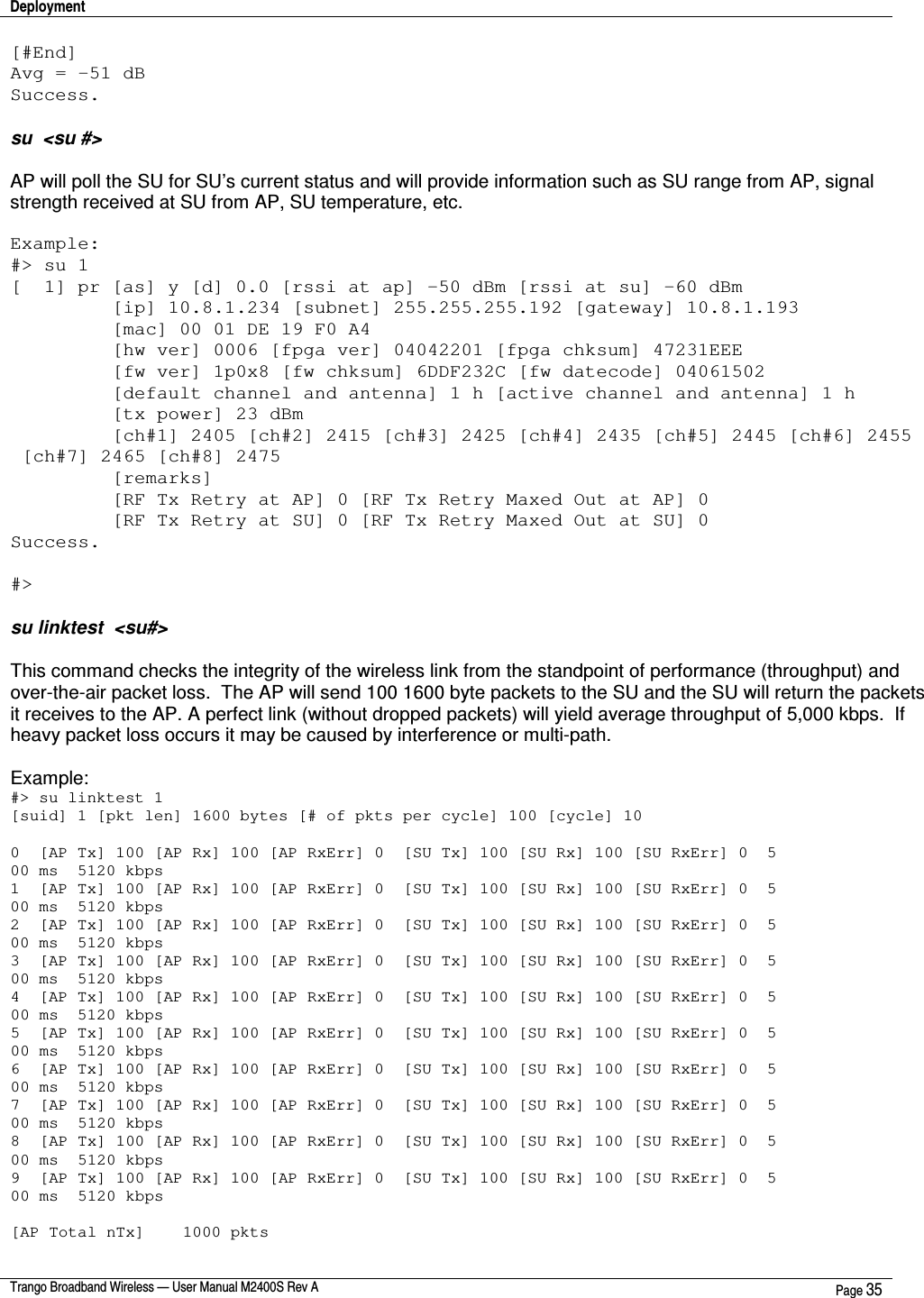 Deployment    Trango Broadband Wireless — User Manual M2400S Rev A  Page 35  [#End] Avg = -51 dB Success.  su  &lt;su #&gt;   AP will poll the SU for SU’s current status and will provide information such as SU range from AP, signal strength received at SU from AP, SU temperature, etc.  Example: #&gt; su 1 [  1] pr [as] y [d] 0.0 [rssi at ap] -50 dBm [rssi at su] -60 dBm          [ip] 10.8.1.234 [subnet] 255.255.255.192 [gateway] 10.8.1.193          [mac] 00 01 DE 19 F0 A4          [hw ver] 0006 [fpga ver] 04042201 [fpga chksum] 47231EEE          [fw ver] 1p0x8 [fw chksum] 6DDF232C [fw datecode] 04061502          [default channel and antenna] 1 h [active channel and antenna] 1 h          [tx power] 23 dBm          [ch#1] 2405 [ch#2] 2415 [ch#3] 2425 [ch#4] 2435 [ch#5] 2445 [ch#6] 2455  [ch#7] 2465 [ch#8] 2475          [remarks]          [RF Tx Retry at AP] 0 [RF Tx Retry Maxed Out at AP] 0          [RF Tx Retry at SU] 0 [RF Tx Retry Maxed Out at SU] 0 Success.  #&gt;  su linktest  &lt;su#&gt;  This command checks the integrity of the wireless link from the standpoint of performance (throughput) and over-the-air packet loss.  The AP will send 100 1600 byte packets to the SU and the SU will return the packets it receives to the AP. A perfect link (without dropped packets) will yield average throughput of 5,000 kbps.  If heavy packet loss occurs it may be caused by interference or multi-path.  Example: #&gt; su linktest 1 [suid] 1 [pkt len] 1600 bytes [# of pkts per cycle] 100 [cycle] 10  0  [AP Tx] 100 [AP Rx] 100 [AP RxErr] 0  [SU Tx] 100 [SU Rx] 100 [SU RxErr] 0  5 00 ms  5120 kbps 1  [AP Tx] 100 [AP Rx] 100 [AP RxErr] 0  [SU Tx] 100 [SU Rx] 100 [SU RxErr] 0  5 00 ms  5120 kbps 2  [AP Tx] 100 [AP Rx] 100 [AP RxErr] 0  [SU Tx] 100 [SU Rx] 100 [SU RxErr] 0  5 00 ms  5120 kbps 3  [AP Tx] 100 [AP Rx] 100 [AP RxErr] 0  [SU Tx] 100 [SU Rx] 100 [SU RxErr] 0  5 00 ms  5120 kbps 4  [AP Tx] 100 [AP Rx] 100 [AP RxErr] 0  [SU Tx] 100 [SU Rx] 100 [SU RxErr] 0  5 00 ms  5120 kbps 5  [AP Tx] 100 [AP Rx] 100 [AP RxErr] 0  [SU Tx] 100 [SU Rx] 100 [SU RxErr] 0  5 00 ms  5120 kbps 6  [AP Tx] 100 [AP Rx] 100 [AP RxErr] 0  [SU Tx] 100 [SU Rx] 100 [SU RxErr] 0  5 00 ms  5120 kbps 7  [AP Tx] 100 [AP Rx] 100 [AP RxErr] 0  [SU Tx] 100 [SU Rx] 100 [SU RxErr] 0  5 00 ms  5120 kbps 8  [AP Tx] 100 [AP Rx] 100 [AP RxErr] 0  [SU Tx] 100 [SU Rx] 100 [SU RxErr] 0  5 00 ms  5120 kbps 9  [AP Tx] 100 [AP Rx] 100 [AP RxErr] 0  [SU Tx] 100 [SU Rx] 100 [SU RxErr] 0  5 00 ms  5120 kbps  [AP Total nTx]    1000 pkts 