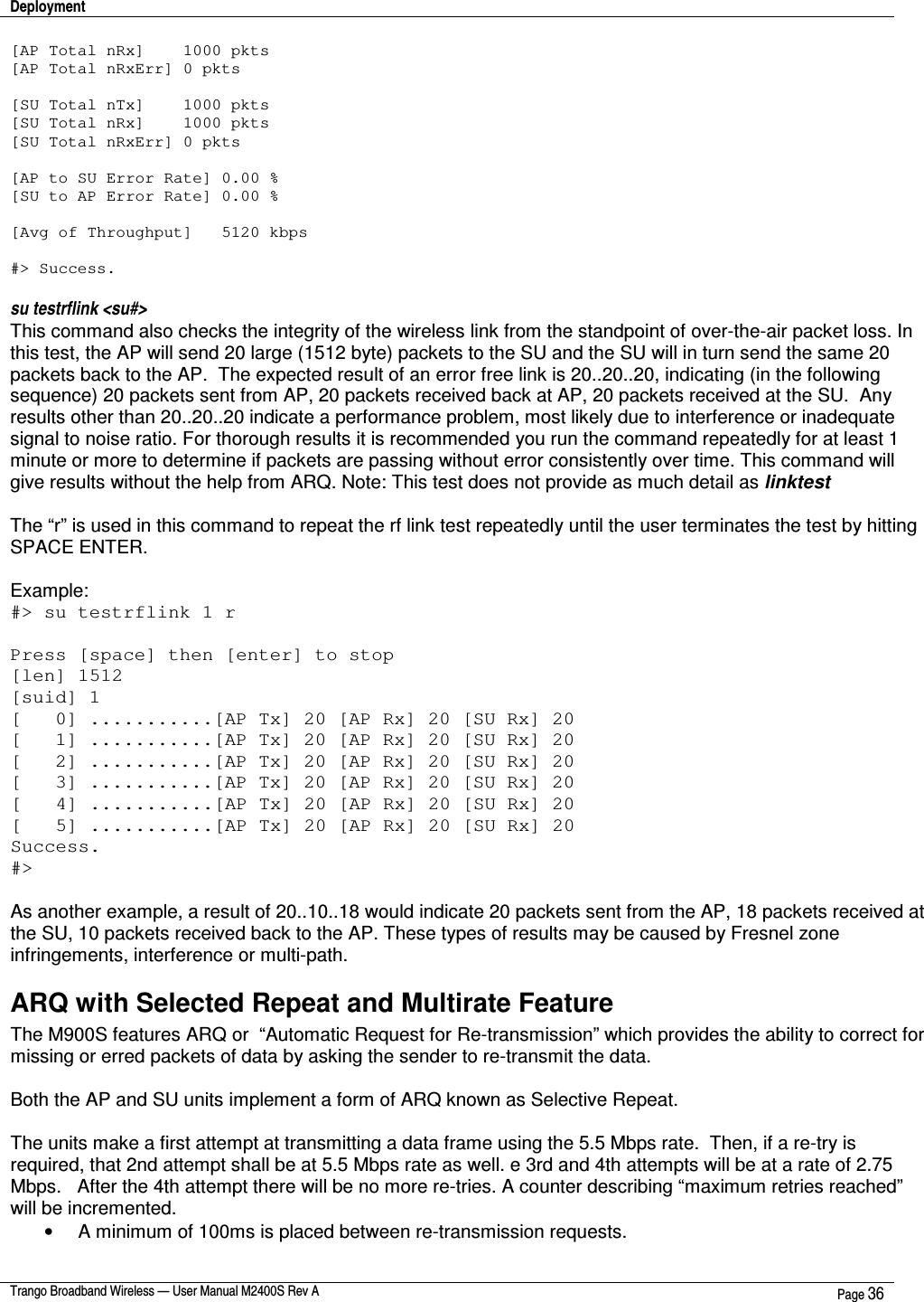 Deployment    Trango Broadband Wireless — User Manual M2400S Rev A  Page 36  [AP Total nRx]    1000 pkts [AP Total nRxErr] 0 pkts  [SU Total nTx]    1000 pkts [SU Total nRx]    1000 pkts [SU Total nRxErr] 0 pkts  [AP to SU Error Rate] 0.00 % [SU to AP Error Rate] 0.00 %  [Avg of Throughput]   5120 kbps  #&gt; Success.  su testrflink &lt;su#&gt;   This command also checks the integrity of the wireless link from the standpoint of over-the-air packet loss. In this test, the AP will send 20 large (1512 byte) packets to the SU and the SU will in turn send the same 20 packets back to the AP.  The expected result of an error free link is 20..20..20, indicating (in the following sequence) 20 packets sent from AP, 20 packets received back at AP, 20 packets received at the SU.  Any results other than 20..20..20 indicate a performance problem, most likely due to interference or inadequate signal to noise ratio. For thorough results it is recommended you run the command repeatedly for at least 1 minute or more to determine if packets are passing without error consistently over time. This command will give results without the help from ARQ. Note: This test does not provide as much detail as linktest  The “r” is used in this command to repeat the rf link test repeatedly until the user terminates the test by hitting SPACE ENTER.  Example: #&gt; su testrflink 1 r  Press [space] then [enter] to stop [len] 1512 [suid] 1 [   0] ...........[AP Tx] 20 [AP Rx] 20 [SU Rx] 20 [   1] ...........[AP Tx] 20 [AP Rx] 20 [SU Rx] 20 [   2] ...........[AP Tx] 20 [AP Rx] 20 [SU Rx] 20 [   3] ...........[AP Tx] 20 [AP Rx] 20 [SU Rx] 20 [   4] ...........[AP Tx] 20 [AP Rx] 20 [SU Rx] 20 [   5] ...........[AP Tx] 20 [AP Rx] 20 [SU Rx] 20 Success. #&gt;  As another example, a result of 20..10..18 would indicate 20 packets sent from the AP, 18 packets received at the SU, 10 packets received back to the AP. These types of results may be caused by Fresnel zone infringements, interference or multi-path. ARQ with Selected Repeat and Multirate Feature The M900S features ARQ or  “Automatic Request for Re-transmission” which provides the ability to correct for missing or erred packets of data by asking the sender to re-transmit the data.    Both the AP and SU units implement a form of ARQ known as Selective Repeat.  The units make a first attempt at transmitting a data frame using the 5.5 Mbps rate.  Then, if a re-try is required, that 2nd attempt shall be at 5.5 Mbps rate as well. e 3rd and 4th attempts will be at a rate of 2.75 Mbps.   After the 4th attempt there will be no more re-tries. A counter describing “maximum retries reached” will be incremented. •  A minimum of 100ms is placed between re-transmission requests. 