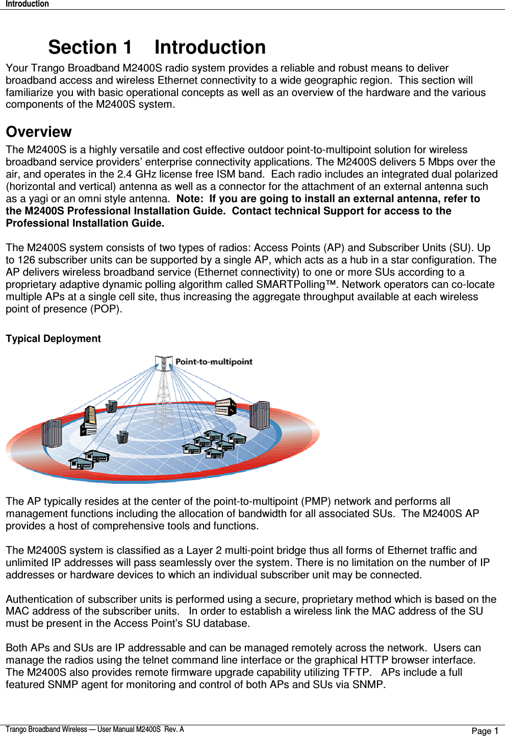 Introduction    Trango Broadband Wireless — User Manual M2400S  Rev. A Page 1  Section 1    Introduction Your Trango Broadband M2400S radio system provides a reliable and robust means to deliver broadband access and wireless Ethernet connectivity to a wide geographic region.  This section will familiarize you with basic operational concepts as well as an overview of the hardware and the various components of the M2400S system.   Overview The M2400S is a highly versatile and cost effective outdoor point-to-multipoint solution for wireless broadband service providers’ enterprise connectivity applications. The M2400S delivers 5 Mbps over the air, and operates in the 2.4 GHz license free ISM band.  Each radio includes an integrated dual polarized (horizontal and vertical) antenna as well as a connector for the attachment of an external antenna such as a yagi or an omni style antenna.  Note:  If you are going to install an external antenna, refer to the M2400S Professional Installation Guide.  Contact technical Support for access to the Professional Installation Guide.  The M2400S system consists of two types of radios: Access Points (AP) and Subscriber Units (SU). Up to 126 subscriber units can be supported by a single AP, which acts as a hub in a star configuration. The AP delivers wireless broadband service (Ethernet connectivity) to one or more SUs according to a proprietary adaptive dynamic polling algorithm called SMARTPolling™. Network operators can co-locate multiple APs at a single cell site, thus increasing the aggregate throughput available at each wireless point of presence (POP).    Typical Deployment    The AP typically resides at the center of the point-to-multipoint (PMP) network and performs all management functions including the allocation of bandwidth for all associated SUs.  The M2400S AP provides a host of comprehensive tools and functions.    The M2400S system is classified as a Layer 2 multi-point bridge thus all forms of Ethernet traffic and unlimited IP addresses will pass seamlessly over the system. There is no limitation on the number of IP addresses or hardware devices to which an individual subscriber unit may be connected.    Authentication of subscriber units is performed using a secure, proprietary method which is based on the MAC address of the subscriber units.   In order to establish a wireless link the MAC address of the SU must be present in the Access Point’s SU database.  Both APs and SUs are IP addressable and can be managed remotely across the network.  Users can manage the radios using the telnet command line interface or the graphical HTTP browser interface.  The M2400S also provides remote firmware upgrade capability utilizing TFTP.   APs include a full featured SNMP agent for monitoring and control of both APs and SUs via SNMP.    