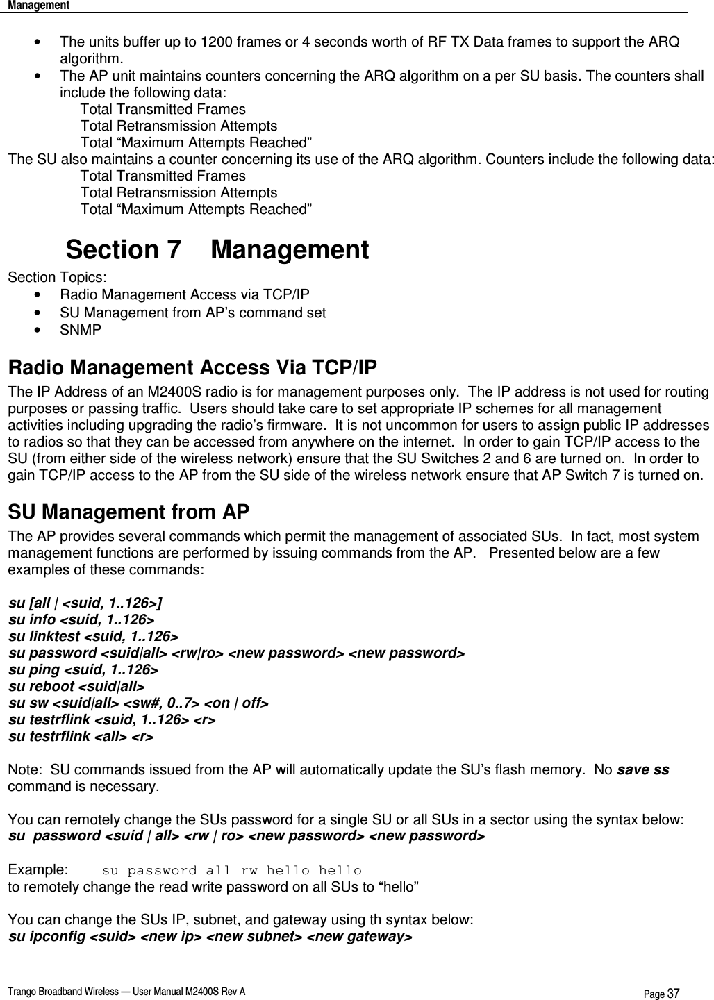 Management    Trango Broadband Wireless — User Manual M2400S Rev A  Page 37  •  The units buffer up to 1200 frames or 4 seconds worth of RF TX Data frames to support the ARQ algorithm.   •  The AP unit maintains counters concerning the ARQ algorithm on a per SU basis. The counters shall include the following data: Total Transmitted Frames Total Retransmission Attempts Total “Maximum Attempts Reached” The SU also maintains a counter concerning its use of the ARQ algorithm. Counters include the following data: Total Transmitted Frames Total Retransmission Attempts Total “Maximum Attempts Reached” Section 7    Management Section Topics: •  Radio Management Access via TCP/IP  •  SU Management from AP’s command set •  SNMP Radio Management Access Via TCP/IP The IP Address of an M2400S radio is for management purposes only.  The IP address is not used for routing purposes or passing traffic.  Users should take care to set appropriate IP schemes for all management activities including upgrading the radio’s firmware.  It is not uncommon for users to assign public IP addresses to radios so that they can be accessed from anywhere on the internet.  In order to gain TCP/IP access to the SU (from either side of the wireless network) ensure that the SU Switches 2 and 6 are turned on.  In order to gain TCP/IP access to the AP from the SU side of the wireless network ensure that AP Switch 7 is turned on.  SU Management from AP The AP provides several commands which permit the management of associated SUs.  In fact, most system management functions are performed by issuing commands from the AP.   Presented below are a few examples of these commands:  su [all | &lt;suid, 1..126&gt;] su info &lt;suid, 1..126&gt; su linktest &lt;suid, 1..126&gt; su password &lt;suid|all&gt; &lt;rw|ro&gt; &lt;new password&gt; &lt;new password&gt; su ping &lt;suid, 1..126&gt; su reboot &lt;suid|all&gt; su sw &lt;suid|all&gt; &lt;sw#, 0..7&gt; &lt;on | off&gt; su testrflink &lt;suid, 1..126&gt; &lt;r&gt; su testrflink &lt;all&gt; &lt;r&gt;  Note:  SU commands issued from the AP will automatically update the SU’s flash memory.  No save ss command is necessary.   You can remotely change the SUs password for a single SU or all SUs in a sector using the syntax below:    su  password &lt;suid | all&gt; &lt;rw | ro&gt; &lt;new password&gt; &lt;new password&gt;  Example:   su password all rw hello hello       to remotely change the read write password on all SUs to “hello”  You can change the SUs IP, subnet, and gateway using th syntax below:   su ipconfig &lt;suid&gt; &lt;new ip&gt; &lt;new subnet&gt; &lt;new gateway&gt;  