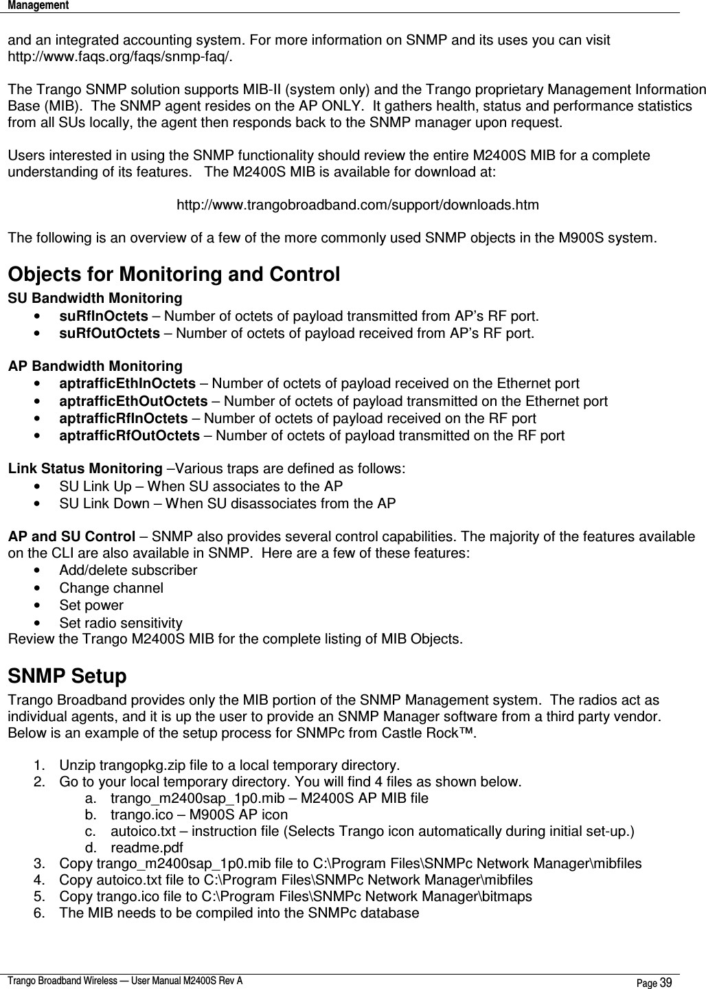 Management    Trango Broadband Wireless — User Manual M2400S Rev A  Page 39  and an integrated accounting system. For more information on SNMP and its uses you can visit http://www.faqs.org/faqs/snmp-faq/.    The Trango SNMP solution supports MIB-II (system only) and the Trango proprietary Management Information Base (MIB).  The SNMP agent resides on the AP ONLY.  It gathers health, status and performance statistics from all SUs locally, the agent then responds back to the SNMP manager upon request.  Users interested in using the SNMP functionality should review the entire M2400S MIB for a complete understanding of its features.   The M2400S MIB is available for download at:  http://www.trangobroadband.com/support/downloads.htm  The following is an overview of a few of the more commonly used SNMP objects in the M900S system. Objects for Monitoring and Control  SU Bandwidth Monitoring •  suRfInOctets – Number of octets of payload transmitted from AP’s RF port. •  suRfOutOctets – Number of octets of payload received from AP’s RF port.  AP Bandwidth Monitoring •  aptrafficEthInOctets – Number of octets of payload received on the Ethernet port •  aptrafficEthOutOctets – Number of octets of payload transmitted on the Ethernet port •  aptrafficRfInOctets – Number of octets of payload received on the RF port •  aptrafficRfOutOctets – Number of octets of payload transmitted on the RF port  Link Status Monitoring –Various traps are defined as follows: •  SU Link Up – When SU associates to the AP •  SU Link Down – When SU disassociates from the AP  AP and SU Control – SNMP also provides several control capabilities. The majority of the features available on the CLI are also available in SNMP.  Here are a few of these features: •  Add/delete subscriber •  Change channel •  Set power •  Set radio sensitivity Review the Trango M2400S MIB for the complete listing of MIB Objects. SNMP Setup Trango Broadband provides only the MIB portion of the SNMP Management system.  The radios act as individual agents, and it is up the user to provide an SNMP Manager software from a third party vendor.   Below is an example of the setup process for SNMPc from Castle Rock™.    1.  Unzip trangopkg.zip file to a local temporary directory. 2.  Go to your local temporary directory. You will find 4 files as shown below. a.  trango_m2400sap_1p0.mib – M2400S AP MIB file b.  trango.ico – M900S AP icon c.  autoico.txt – instruction file (Selects Trango icon automatically during initial set-up.) d.  readme.pdf 3.  Copy trango_m2400sap_1p0.mib file to C:\Program Files\SNMPc Network Manager\mibfiles 4.  Copy autoico.txt file to C:\Program Files\SNMPc Network Manager\mibfiles 5.  Copy trango.ico file to C:\Program Files\SNMPc Network Manager\bitmaps 6.  The MIB needs to be compiled into the SNMPc database  