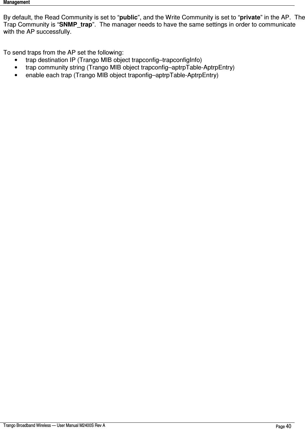 Management    Trango Broadband Wireless — User Manual M2400S Rev A  Page 40  By default, the Read Community is set to “public”, and the Write Community is set to “private” in the AP.  The Trap Community is “SNMP_trap”.  The manager needs to have the same settings in order to communicate with the AP successfully.   To send traps from the AP set the following: •  trap destination IP (Trango MIB object trapconfig–trapconfigInfo) •  trap community string (Trango MIB object trapconfig–aptrpTable-AptrpEntry) •  enable each trap (Trango MIB object traponfig–aptrpTable-AptrpEntry)   