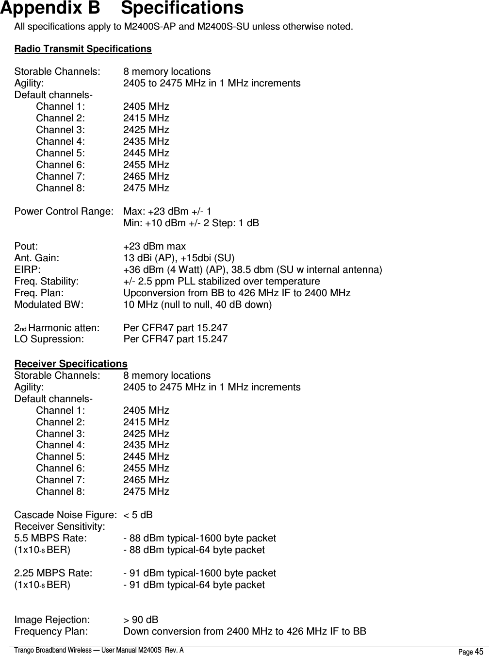  Trango Broadband Wireless — User Manual M2400S  Rev. A  Page 45   Appendix B    Specifications All specifications apply to M2400S-AP and M2400S-SU unless otherwise noted.  Radio Transmit Specifications   Storable Channels:   8 memory locations Agility:         2405 to 2475 MHz in 1 MHz increments Default channels-  Channel 1:     2405 MHz Channel 2:     2415 MHz Channel 3:     2425 MHz Channel 4:     2435 MHz Channel 5:    2445 MHz Channel 6:    2455 MHz Channel 7:    2465 MHz Channel 8:    2475 MHz  Power Control Range:   Max: +23 dBm +/- 1  Min: +10 dBm +/- 2 Step: 1 dB  Pout:         +23 dBm max Ant. Gain:       13 dBi (AP), +15dbi (SU) EIRP:         +36 dBm (4 Watt) (AP), 38.5 dbm (SU w internal antenna) Freq. Stability:     +/- 2.5 ppm PLL stabilized over temperature Freq. Plan:       Upconversion from BB to 426 MHz IF to 2400 MHz Modulated BW:     10 MHz (null to null, 40 dB down)  2nd Harmonic atten:   Per CFR47 part 15.247 LO Supression:     Per CFR47 part 15.247  Receiver Specifications Storable Channels:   8 memory locations Agility:         2405 to 2475 MHz in 1 MHz increments Default channels-  Channel 1:     2405 MHz Channel 2:     2415 MHz Channel 3:     2425 MHz Channel 4:     2435 MHz Channel 5:    2445 MHz Channel 6:    2455 MHz Channel 7:    2465 MHz Channel 8:    2475 MHz  Cascade Noise Figure:  &lt; 5 dB Receiver Sensitivity: 5.5 MBPS Rate:     - 88 dBm typical-1600 byte packet (1x10-6 BER)       - 88 dBm typical-64 byte packet  2.25 MBPS Rate:     - 91 dBm typical-1600 byte packet (1x10-6 BER)       - 91 dBm typical-64 byte packet   Image Rejection:     &gt; 90 dB Frequency Plan:     Down conversion from 2400 MHz to 426 MHz IF to BB 