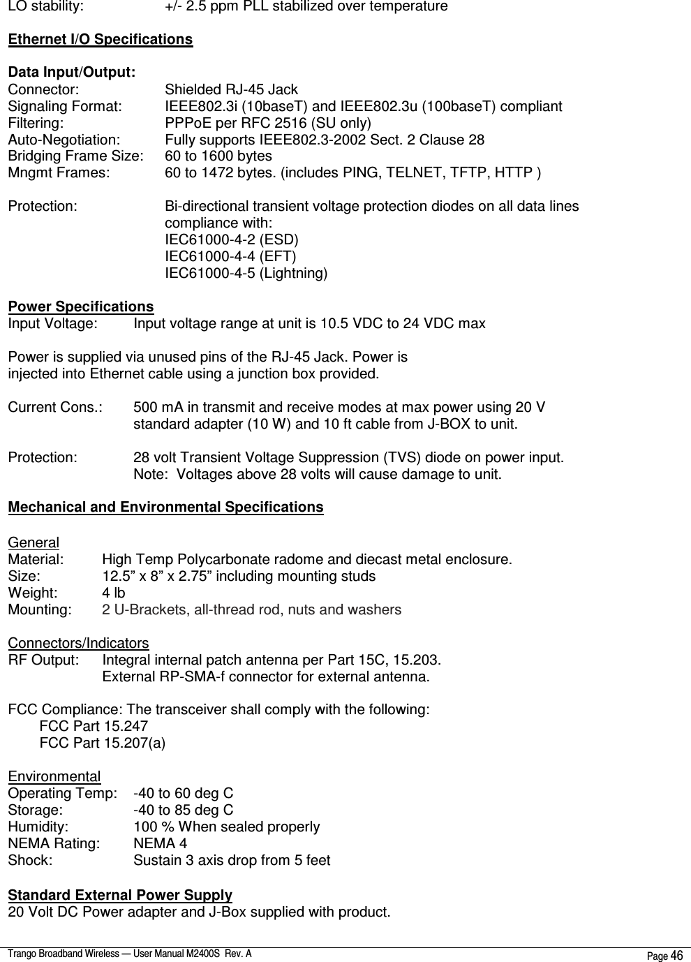  Trango Broadband Wireless — User Manual M2400S  Rev. A  Page 46   LO stability:       +/- 2.5 ppm PLL stabilized over temperature  Ethernet I/O Specifications  Data Input/Output: Connector:       Shielded RJ-45 Jack Signaling Format:     IEEE802.3i (10baseT) and IEEE802.3u (100baseT) compliant Filtering:        PPPoE per RFC 2516 (SU only) Auto-Negotiation:     Fully supports IEEE802.3-2002 Sect. 2 Clause 28 Bridging Frame Size:   60 to 1600 bytes Mngmt Frames:     60 to 1472 bytes. (includes PING, TELNET, TFTP, HTTP )  Protection:       Bi-directional transient voltage protection diodes on all data lines compliance with: IEC61000-4-2 (ESD) IEC61000-4-4 (EFT) IEC61000-4-5 (Lightning)  Power Specifications Input Voltage:    Input voltage range at unit is 10.5 VDC to 24 VDC max  Power is supplied via unused pins of the RJ-45 Jack. Power is injected into Ethernet cable using a junction box provided.  Current Cons.:   500 mA in transmit and receive modes at max power using 20 V standard adapter (10 W) and 10 ft cable from J-BOX to unit.  Protection:     28 volt Transient Voltage Suppression (TVS) diode on power input. Note:  Voltages above 28 volts will cause damage to unit.  Mechanical and Environmental Specifications  General Material:    High Temp Polycarbonate radome and diecast metal enclosure. Size:     12.5” x 8” x 2.75” including mounting studs Weight:     4 lb Mounting:   2 U-Brackets, all-thread rod, nuts and washers  Connectors/Indicators RF Output:   Integral internal patch antenna per Part 15C, 15.203. External RP-SMA-f connector for external antenna.  FCC Compliance: The transceiver shall comply with the following: FCC Part 15.247 FCC Part 15.207(a)  Environmental Operating Temp:   -40 to 60 deg C Storage:      -40 to 85 deg C Humidity:     100 % When sealed properly NEMA Rating:   NEMA 4 Shock:       Sustain 3 axis drop from 5 feet  Standard External Power Supply 20 Volt DC Power adapter and J-Box supplied with product.  