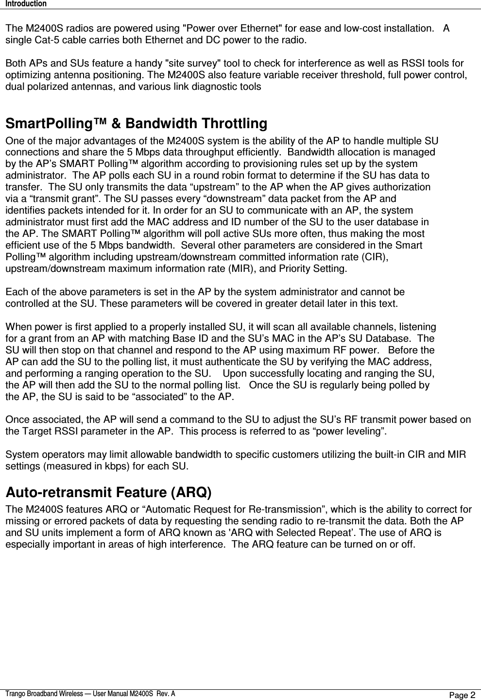 Introduction    Trango Broadband Wireless — User Manual M2400S  Rev. A Page 2  The M2400S radios are powered using &quot;Power over Ethernet&quot; for ease and low-cost installation.   A single Cat-5 cable carries both Ethernet and DC power to the radio.    Both APs and SUs feature a handy &quot;site survey&quot; tool to check for interference as well as RSSI tools for optimizing antenna positioning. The M2400S also feature variable receiver threshold, full power control, dual polarized antennas, and various link diagnostic tools  SmartPolling™ &amp; Bandwidth Throttling One of the major advantages of the M2400S system is the ability of the AP to handle multiple SU connections and share the 5 Mbps data throughput efficiently.  Bandwidth allocation is managed by the AP’s SMART Polling™ algorithm according to provisioning rules set up by the system administrator.  The AP polls each SU in a round robin format to determine if the SU has data to transfer.  The SU only transmits the data “upstream” to the AP when the AP gives authorization via a “transmit grant”. The SU passes every “downstream” data packet from the AP and identifies packets intended for it. In order for an SU to communicate with an AP, the system administrator must first add the MAC address and ID number of the SU to the user database in the AP. The SMART Polling™ algorithm will poll active SUs more often, thus making the most efficient use of the 5 Mbps bandwidth.  Several other parameters are considered in the Smart Polling™ algorithm including upstream/downstream committed information rate (CIR), upstream/downstream maximum information rate (MIR), and Priority Setting.    Each of the above parameters is set in the AP by the system administrator and cannot be controlled at the SU. These parameters will be covered in greater detail later in this text.  When power is first applied to a properly installed SU, it will scan all available channels, listening for a grant from an AP with matching Base ID and the SU’s MAC in the AP’s SU Database.  The SU will then stop on that channel and respond to the AP using maximum RF power.   Before the AP can add the SU to the polling list, it must authenticate the SU by verifying the MAC address, and performing a ranging operation to the SU.    Upon successfully locating and ranging the SU, the AP will then add the SU to the normal polling list.   Once the SU is regularly being polled by the AP, the SU is said to be “associated” to the AP.  Once associated, the AP will send a command to the SU to adjust the SU’s RF transmit power based on the Target RSSI parameter in the AP.  This process is referred to as “power leveling”.   System operators may limit allowable bandwidth to specific customers utilizing the built-in CIR and MIR settings (measured in kbps) for each SU.   Auto-retransmit Feature (ARQ) The M2400S features ARQ or “Automatic Request for Re-transmission”, which is the ability to correct for missing or errored packets of data by requesting the sending radio to re-transmit the data. Both the AP and SU units implement a form of ARQ known as &apos;ARQ with Selected Repeat’. The use of ARQ is especially important in areas of high interference.  The ARQ feature can be turned on or off.     