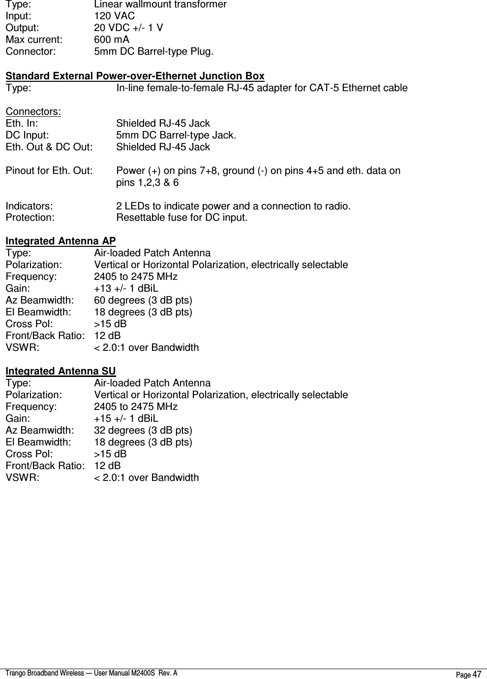  Trango Broadband Wireless — User Manual M2400S  Rev. A  Page 47   Type:       Linear wallmount transformer Input:       120 VAC Output:       20 VDC +/- 1 V Max current:     600 mA Connector:     5mm DC Barrel-type Plug.  Standard External Power-over-Ethernet Junction Box Type:         In-line female-to-female RJ-45 adapter for CAT-5 Ethernet cable  Connectors: Eth. In:         Shielded RJ-45 Jack DC Input:       5mm DC Barrel-type Jack. Eth. Out &amp; DC Out:   Shielded RJ-45 Jack  Pinout for Eth. Out:   Power (+) on pins 7+8, ground (-) on pins 4+5 and eth. data on pins 1,2,3 &amp; 6  Indicators:       2 LEDs to indicate power and a connection to radio. Protection:       Resettable fuse for DC input.  Integrated Antenna AP Type:       Air-loaded Patch Antenna Polarization:     Vertical or Horizontal Polarization, electrically selectable Frequency:     2405 to 2475 MHz Gain:       +13 +/- 1 dBiL Az Beamwidth:   60 degrees (3 dB pts) El Beamwidth:   18 degrees (3 dB pts) Cross Pol:     &gt;15 dB Front/Back Ratio:   12 dB VSWR:       &lt; 2.0:1 over Bandwidth  Integrated Antenna SU Type:       Air-loaded Patch Antenna Polarization:     Vertical or Horizontal Polarization, electrically selectable Frequency:     2405 to 2475 MHz Gain:       +15 +/- 1 dBiL Az Beamwidth:   32 degrees (3 dB pts) El Beamwidth:   18 degrees (3 dB pts) Cross Pol:     &gt;15 dB Front/Back Ratio:   12 dB VSWR:       &lt; 2.0:1 over Bandwidth     