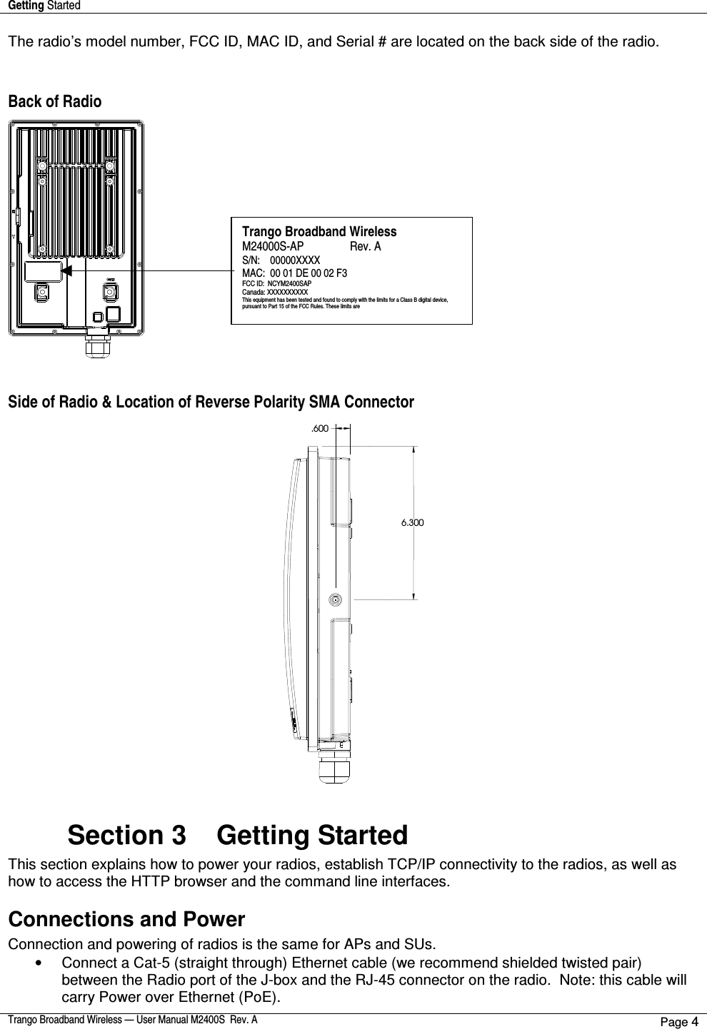 Getting Started    Trango Broadband Wireless — User Manual M2400S  Rev. A Page 4  The radio’s model number, FCC ID, MAC ID, and Serial # are located on the back side of the radio.     Back of Radio    Side of Radio &amp; Location of Reverse Polarity SMA Connector   6.300 .600   Section 3    Getting Started  This section explains how to power your radios, establish TCP/IP connectivity to the radios, as well as how to access the HTTP browser and the command line interfaces. Connections and Power Connection and powering of radios is the same for APs and SUs. •  Connect a Cat-5 (straight through) Ethernet cable (we recommend shielded twisted pair) between the Radio port of the J-box and the RJ-45 connector on the radio.  Note: this cable will carry Power over Ethernet (PoE).   Trango Broadband Wireless M24000S-AP                Rev. A S/N:    00000XXXX MAC:  00 01 DE 00 02 F3 FCC ID:  NCYM2400SAP Canada: XXXXXXXXXX This equipment has been tested and found to comply with the limits for a Class B digital device, pursuant to Part 15 of the FCC Rules. These limits are 