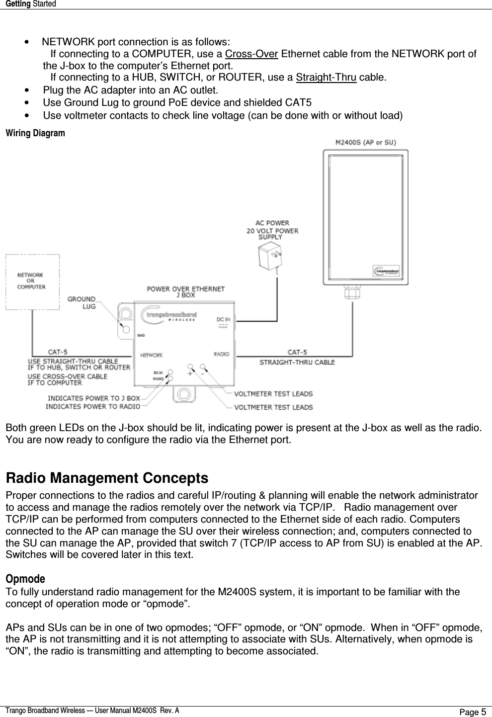 Getting Started    Trango Broadband Wireless — User Manual M2400S  Rev. A Page 5   •  NETWORK port connection is as follows:                       If connecting to a COMPUTER, use a Cross-Over Ethernet cable from the NETWORK port of the J-box to the computer’s Ethernet port.                       If connecting to a HUB, SWITCH, or ROUTER, use a Straight-Thru cable. •  Plug the AC adapter into an AC outlet.  •  Use Ground Lug to ground PoE device and shielded CAT5 •  Use voltmeter contacts to check line voltage (can be done with or without load) Wiring Diagram    Both green LEDs on the J-box should be lit, indicating power is present at the J-box as well as the radio. You are now ready to configure the radio via the Ethernet port.   Radio Management Concepts Proper connections to the radios and careful IP/routing &amp; planning will enable the network administrator to access and manage the radios remotely over the network via TCP/IP.   Radio management over TCP/IP can be performed from computers connected to the Ethernet side of each radio. Computers connected to the AP can manage the SU over their wireless connection; and, computers connected to the SU can manage the AP, provided that switch 7 (TCP/IP access to AP from SU) is enabled at the AP.  Switches will be covered later in this text.  Opmode To fully understand radio management for the M2400S system, it is important to be familiar with the concept of operation mode or “opmode”.    APs and SUs can be in one of two opmodes; “OFF” opmode, or “ON” opmode.  When in “OFF” opmode, the AP is not transmitting and it is not attempting to associate with SUs. Alternatively, when opmode is “ON”, the radio is transmitting and attempting to become associated.     