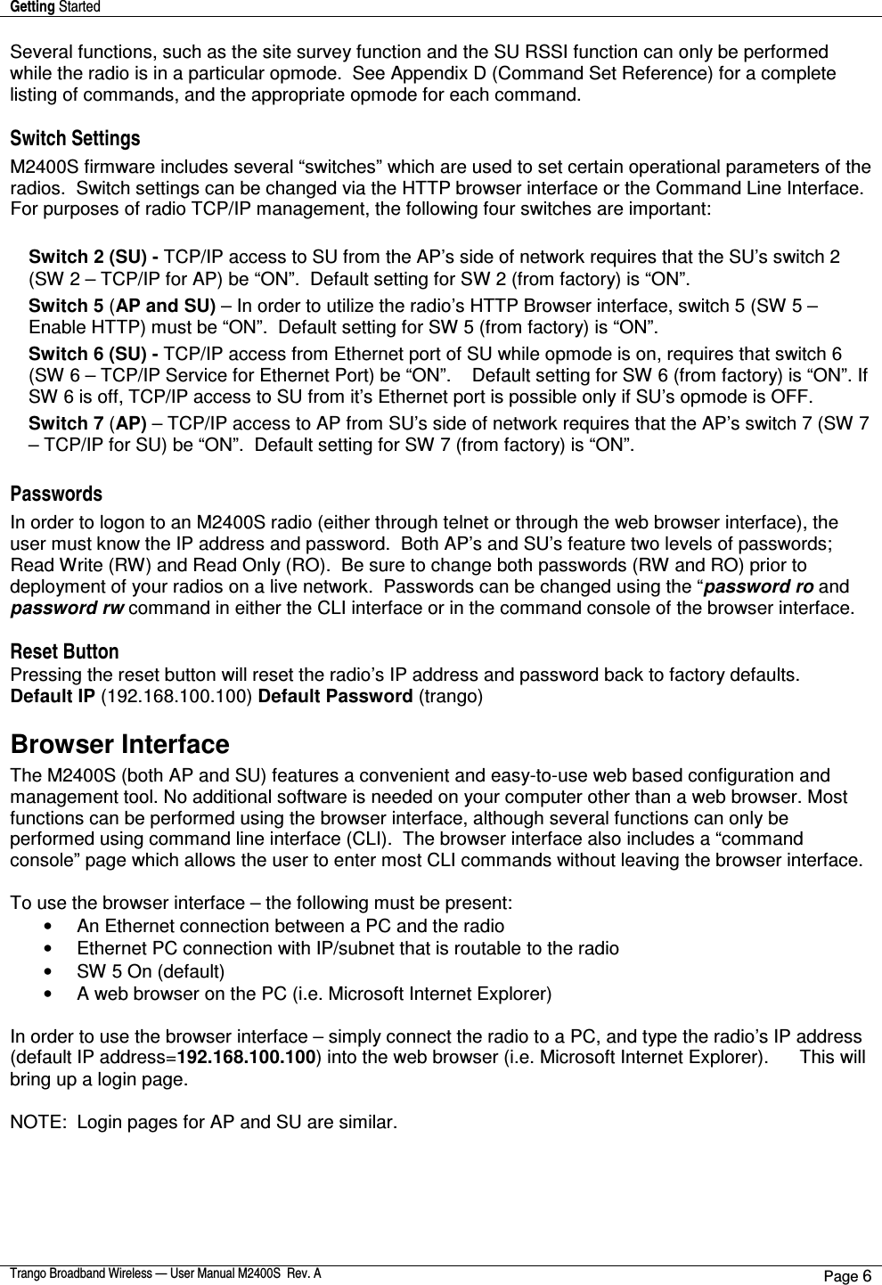 Getting Started    Trango Broadband Wireless — User Manual M2400S  Rev. A Page 6  Several functions, such as the site survey function and the SU RSSI function can only be performed while the radio is in a particular opmode.  See Appendix D (Command Set Reference) for a complete listing of commands, and the appropriate opmode for each command.     Switch Settings M2400S firmware includes several “switches” which are used to set certain operational parameters of the radios.  Switch settings can be changed via the HTTP browser interface or the Command Line Interface.  For purposes of radio TCP/IP management, the following four switches are important:  Switch 2 (SU) - TCP/IP access to SU from the AP’s side of network requires that the SU’s switch 2 (SW 2 – TCP/IP for AP) be “ON”.  Default setting for SW 2 (from factory) is “ON”. Switch 5 (AP and SU) – In order to utilize the radio’s HTTP Browser interface, switch 5 (SW 5 – Enable HTTP) must be “ON”.  Default setting for SW 5 (from factory) is “ON”. Switch 6 (SU) - TCP/IP access from Ethernet port of SU while opmode is on, requires that switch 6 (SW 6 – TCP/IP Service for Ethernet Port) be “ON”.    Default setting for SW 6 (from factory) is “ON”. If SW 6 is off, TCP/IP access to SU from it’s Ethernet port is possible only if SU’s opmode is OFF. Switch 7 (AP) – TCP/IP access to AP from SU’s side of network requires that the AP’s switch 7 (SW 7 – TCP/IP for SU) be “ON”.  Default setting for SW 7 (from factory) is “ON”.  Passwords In order to logon to an M2400S radio (either through telnet or through the web browser interface), the user must know the IP address and password.  Both AP’s and SU’s feature two levels of passwords; Read Write (RW) and Read Only (RO).  Be sure to change both passwords (RW and RO) prior to deployment of your radios on a live network.  Passwords can be changed using the “password ro and password rw command in either the CLI interface or in the command console of the browser interface.  Reset Button Pressing the reset button will reset the radio’s IP address and password back to factory defaults.  Default IP (192.168.100.100) Default Password (trango)  Browser Interface The M2400S (both AP and SU) features a convenient and easy-to-use web based configuration and management tool. No additional software is needed on your computer other than a web browser. Most functions can be performed using the browser interface, although several functions can only be performed using command line interface (CLI).  The browser interface also includes a “command console” page which allows the user to enter most CLI commands without leaving the browser interface.  To use the browser interface – the following must be present: •  An Ethernet connection between a PC and the radio •  Ethernet PC connection with IP/subnet that is routable to the radio  •  SW 5 On (default) •  A web browser on the PC (i.e. Microsoft Internet Explorer)  In order to use the browser interface – simply connect the radio to a PC, and type the radio’s IP address (default IP address=192.168.100.100) into the web browser (i.e. Microsoft Internet Explorer).      This will bring up a login page.    NOTE:  Login pages for AP and SU are similar.  