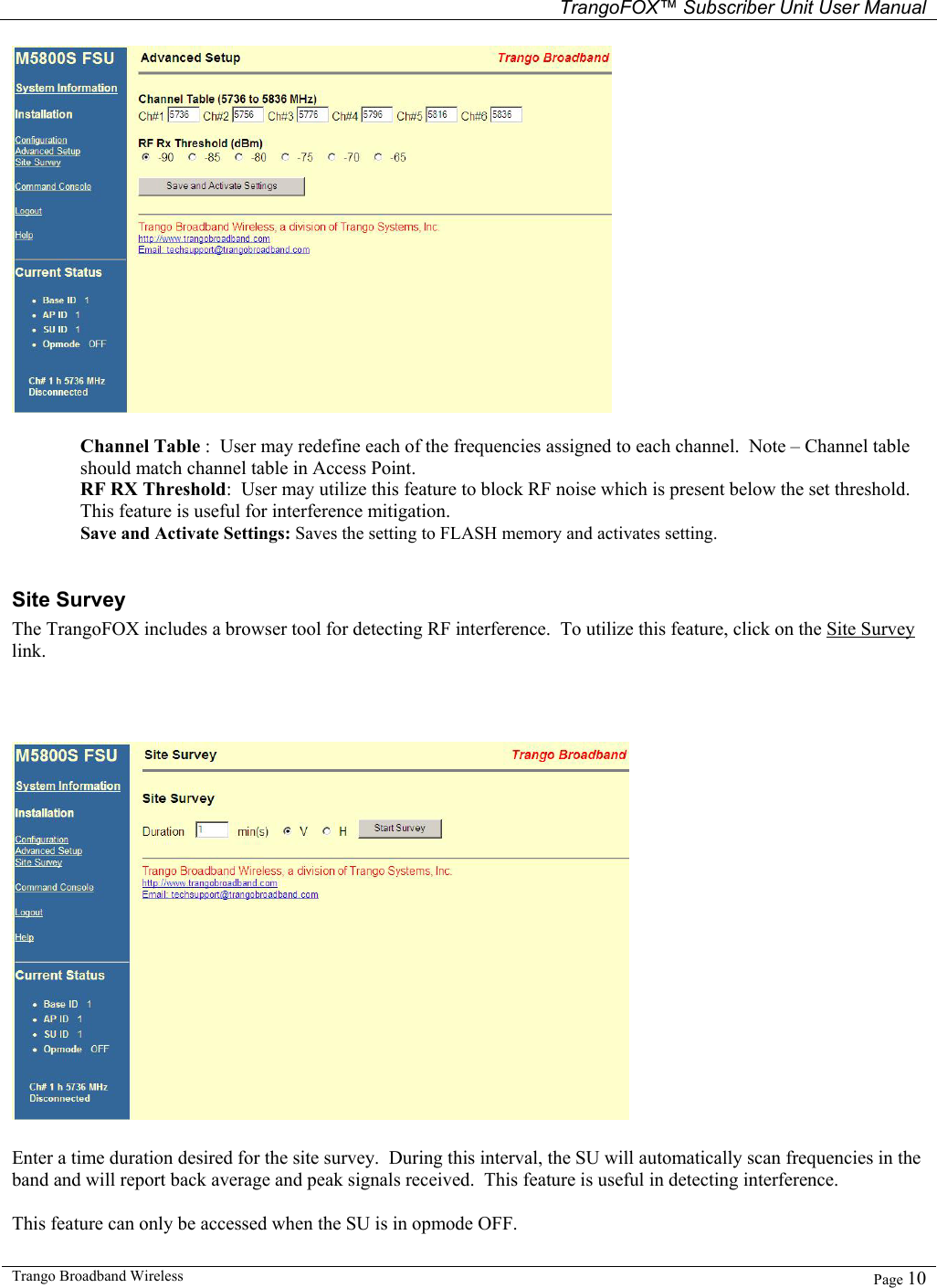   TrangoFOX™ Subscriber Unit User Manual  Trango Broadband Wireless   Page 10    Channel Table :  User may redefine each of the frequencies assigned to each channel.  Note – Channel table should match channel table in Access Point. RF RX Threshold:  User may utilize this feature to block RF noise which is present below the set threshold.  This feature is useful for interference mitigation. Save and Activate Settings: Saves the setting to FLASH memory and activates setting.    Site Survey The TrangoFOX includes a browser tool for detecting RF interference.  To utilize this feature, click on the Site Survey link.    Enter a time duration desired for the site survey.  During this interval, the SU will automatically scan frequencies in the band and will report back average and peak signals received.  This feature is useful in detecting interference.  This feature can only be accessed when the SU is in opmode OFF. 