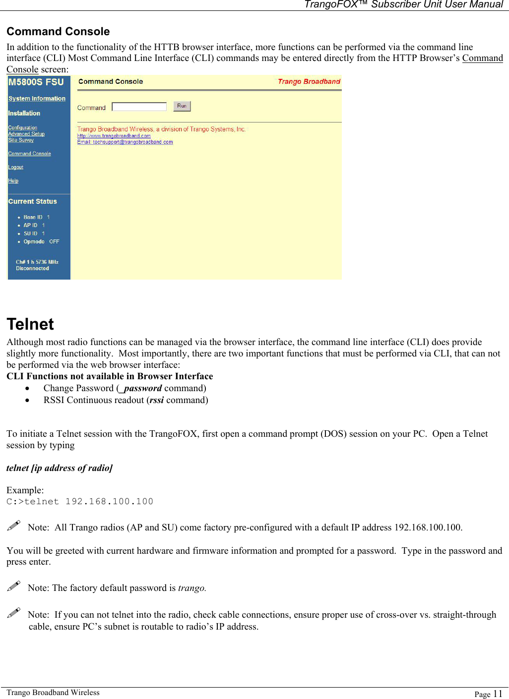   TrangoFOX™ Subscriber Unit User Manual  Trango Broadband Wireless   Page 11  Command Console  In addition to the functionality of the HTTB browser interface, more functions can be performed via the command line interface (CLI) Most Command Line Interface (CLI) commands may be entered directly from the HTTP Browser’s Command Console screen:    Telnet Although most radio functions can be managed via the browser interface, the command line interface (CLI) does provide slightly more functionality.  Most importantly, there are two important functions that must be performed via CLI, that can not be performed via the web browser interface: CLI Functions not available in Browser Interface • Change Password (_password command) • RSSI Continuous readout (rssi command)   To initiate a Telnet session with the TrangoFOX, first open a command prompt (DOS) session on your PC.  Open a Telnet session by typing   telnet [ip address of radio]  Example: C:&gt;telnet 192.168.100.100    Note:  All Trango radios (AP and SU) come factory pre-configured with a default IP address 192.168.100.100.  You will be greeted with current hardware and firmware information and prompted for a password.  Type in the password and press enter.    Note: The factory default password is trango.      Note:  If you can not telnet into the radio, check cable connections, ensure proper use of cross-over vs. straight-through cable, ensure PC’s subnet is routable to radio’s IP address.    