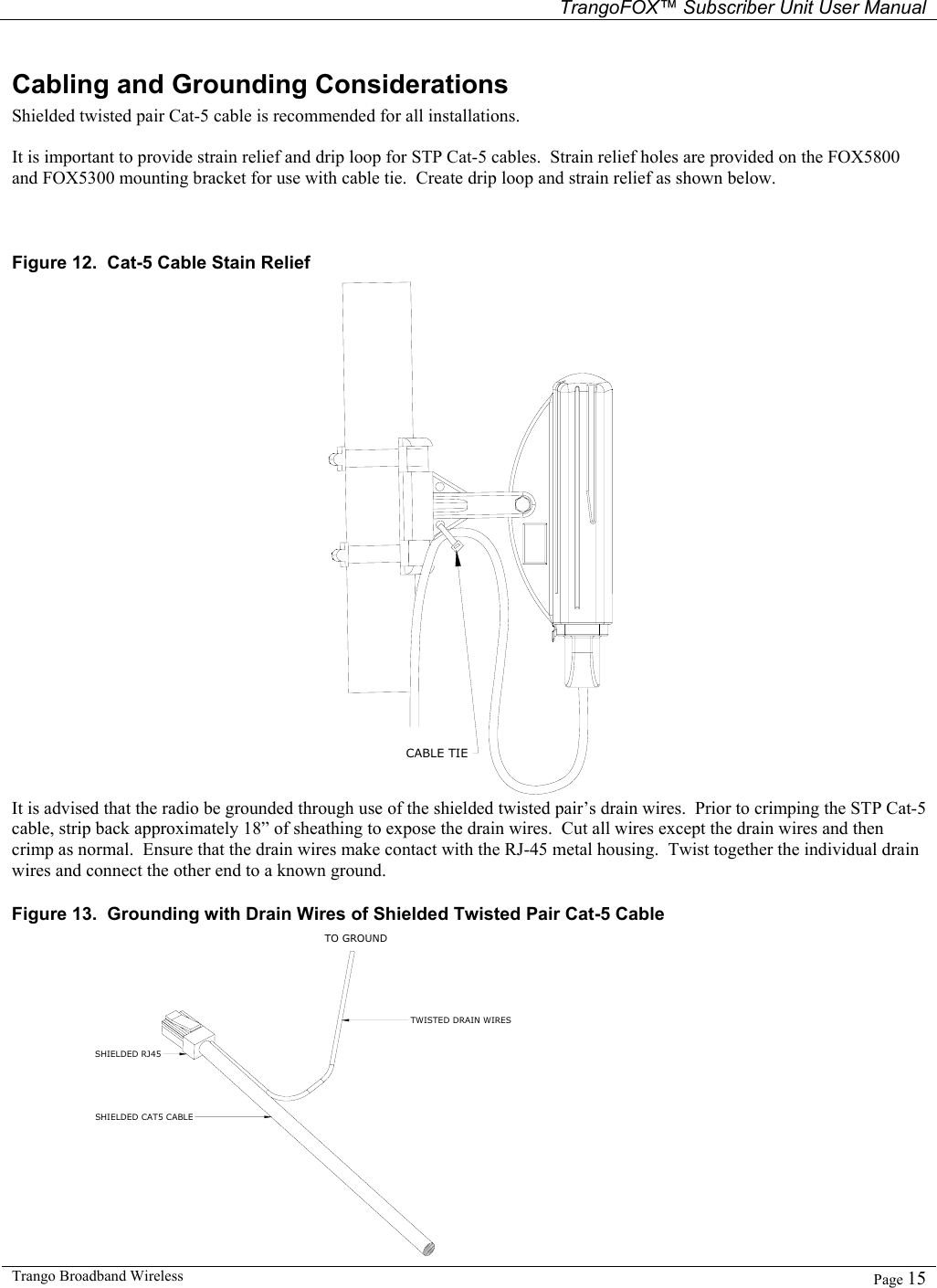   TrangoFOX™ Subscriber Unit User Manual  Trango Broadband Wireless   Page 15  Cabling and Grounding Considerations Shielded twisted pair Cat-5 cable is recommended for all installations.    It is important to provide strain relief and drip loop for STP Cat-5 cables.  Strain relief holes are provided on the FOX5800 and FOX5300 mounting bracket for use with cable tie.  Create drip loop and strain relief as shown below.   Figure 12.  Cat-5 Cable Stain Relief CABLE TIE It is advised that the radio be grounded through use of the shielded twisted pair’s drain wires.  Prior to crimping the STP Cat-5 cable, strip back approximately 18” of sheathing to expose the drain wires.  Cut all wires except the drain wires and then crimp as normal.  Ensure that the drain wires make contact with the RJ-45 metal housing.  Twist together the individual drain wires and connect the other end to a known ground. Figure 13.  Grounding with Drain Wires of Shielded Twisted Pair Cat-5 Cable TO GROUNDTWISTED DRAIN WIRESSHIELDED RJ45SHIELDED CAT5 CABLE 