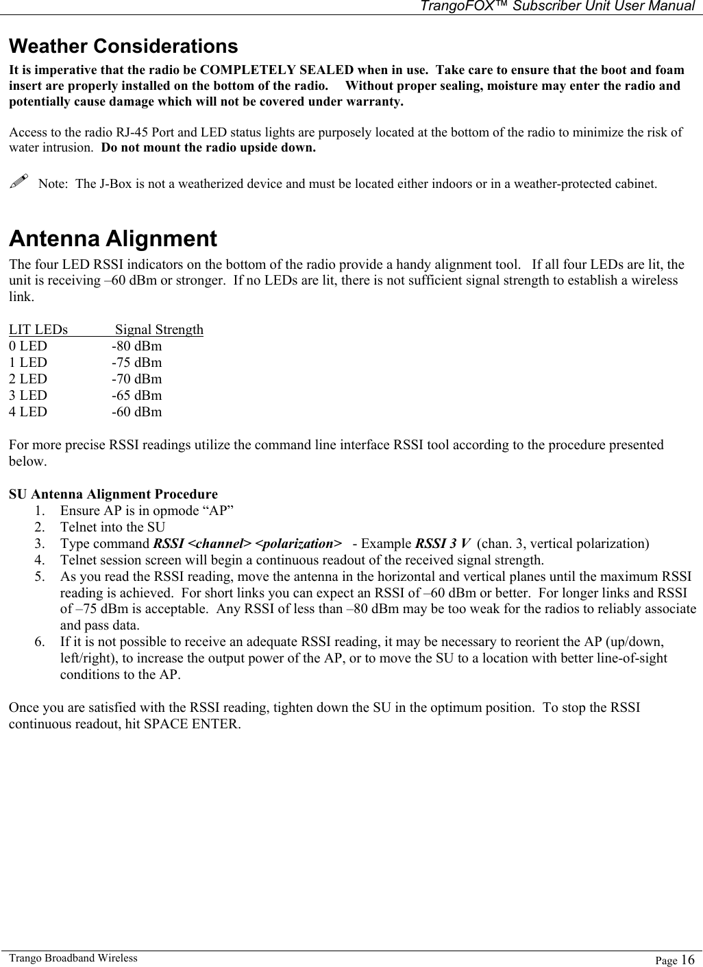   TrangoFOX™ Subscriber Unit User Manual  Trango Broadband Wireless   Page 16  Weather Considerations It is imperative that the radio be COMPLETELY SEALED when in use.  Take care to ensure that the boot and foam insert are properly installed on the bottom of the radio.     Without proper sealing, moisture may enter the radio and potentially cause damage which will not be covered under warranty.  Access to the radio RJ-45 Port and LED status lights are purposely located at the bottom of the radio to minimize the risk of water intrusion.  Do not mount the radio upside down.    Note:  The J-Box is not a weatherized device and must be located either indoors or in a weather-protected cabinet.  Antenna Alignment The four LED RSSI indicators on the bottom of the radio provide a handy alignment tool.   If all four LEDs are lit, the unit is receiving –60 dBm or stronger.  If no LEDs are lit, there is not sufficient signal strength to establish a wireless link.  LIT LEDs    Signal Strength 0 LED    -80 dBm 1 LED    -75 dBm 2 LED    -70 dBm 3 LED    -65 dBm 4 LED    -60 dBm  For more precise RSSI readings utilize the command line interface RSSI tool according to the procedure presented below.    SU Antenna Alignment Procedure 1. Ensure AP is in opmode “AP” 2. Telnet into the SU  3. Type command RSSI &lt;channel&gt; &lt;polarization&gt;   - Example RSSI 3 V  (chan. 3, vertical polarization) 4. Telnet session screen will begin a continuous readout of the received signal strength.   5. As you read the RSSI reading, move the antenna in the horizontal and vertical planes until the maximum RSSI reading is achieved.  For short links you can expect an RSSI of –60 dBm or better.  For longer links and RSSI of –75 dBm is acceptable.  Any RSSI of less than –80 dBm may be too weak for the radios to reliably associate and pass data. 6. If it is not possible to receive an adequate RSSI reading, it may be necessary to reorient the AP (up/down, left/right), to increase the output power of the AP, or to move the SU to a location with better line-of-sight conditions to the AP.  Once you are satisfied with the RSSI reading, tighten down the SU in the optimum position.  To stop the RSSI continuous readout, hit SPACE ENTER. 