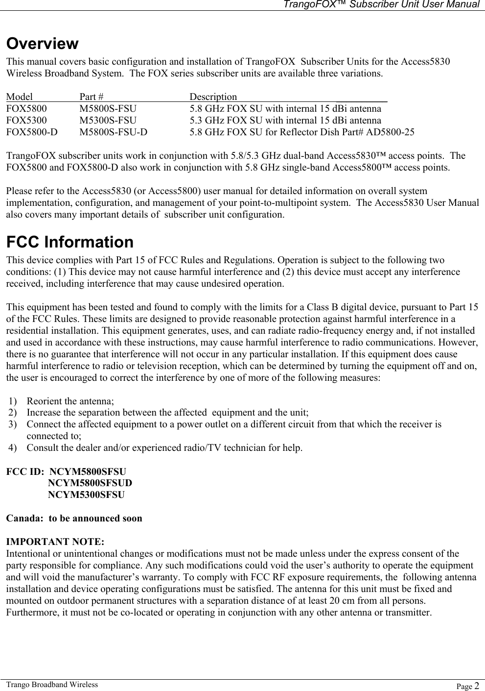   TrangoFOX™ Subscriber Unit User Manual  Trango Broadband Wireless   Page 2  Overview This manual covers basic configuration and installation of TrangoFOX  Subscriber Units for the Access5830 Wireless Broadband System.  The FOX series subscriber units are available three variations.   Model  Part #   Description   __________ FOX5800  M5800S-FSU    5.8 GHz FOX SU with internal 15 dBi antenna       FOX5300  M5300S-FSU    5.3 GHz FOX SU with internal 15 dBi antenna FOX5800-D  M5800S-FSU-D    5.8 GHz FOX SU for Reflector Dish Part# AD5800-25   TrangoFOX subscriber units work in conjunction with 5.8/5.3 GHz dual-band Access5830™ access points.  The FOX5800 and FOX5800-D also work in conjunction with 5.8 GHz single-band Access5800™ access points.     Please refer to the Access5830 (or Access5800) user manual for detailed information on overall system implementation, configuration, and management of your point-to-multipoint system.  The Access5830 User Manual also covers many important details of  subscriber unit configuration.   FCC Information This device complies with Part 15 of FCC Rules and Regulations. Operation is subject to the following two conditions: (1) This device may not cause harmful interference and (2) this device must accept any interference received, including interference that may cause undesired operation.  This equipment has been tested and found to comply with the limits for a Class B digital device, pursuant to Part 15 of the FCC Rules. These limits are designed to provide reasonable protection against harmful interference in a residential installation. This equipment generates, uses, and can radiate radio-frequency energy and, if not installed and used in accordance with these instructions, may cause harmful interference to radio communications. However, there is no guarantee that interference will not occur in any particular installation. If this equipment does cause harmful interference to radio or television reception, which can be determined by turning the equipment off and on, the user is encouraged to correct the interference by one of more of the following measures:  1) Reorient the antenna;  2) Increase the separation between the affected  equipment and the unit;  3) Connect the affected equipment to a power outlet on a different circuit from that which the receiver is connected to;  4) Consult the dealer and/or experienced radio/TV technician for help.  FCC ID:  NCYM5800SFSU     NCYM5800SFSUD     NCYM5300SFSU  Canada:  to be announced soon  IMPORTANT NOTE: Intentional or unintentional changes or modifications must not be made unless under the express consent of the party responsible for compliance. Any such modifications could void the user’s authority to operate the equipment and will void the manufacturer’s warranty. To comply with FCC RF exposure requirements, the  following antenna installation and device operating configurations must be satisfied. The antenna for this unit must be fixed and mounted on outdoor permanent structures with a separation distance of at least 20 cm from all persons. Furthermore, it must not be co-located or operating in conjunction with any other antenna or transmitter.  