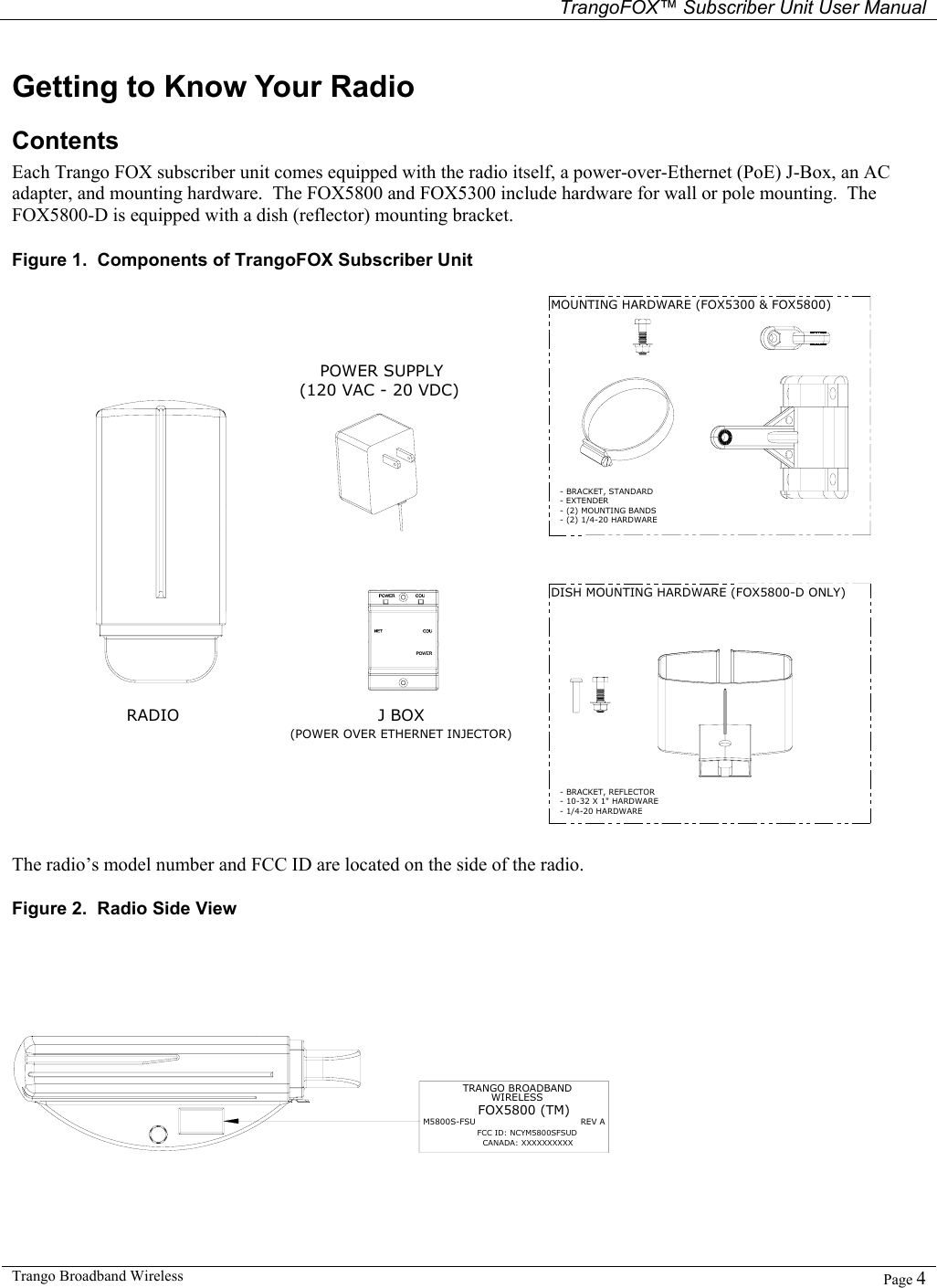   TrangoFOX™ Subscriber Unit User Manual  Trango Broadband Wireless   Page 4  Getting to Know Your Radio Contents Each Trango FOX subscriber unit comes equipped with the radio itself, a power-over-Ethernet (PoE) J-Box, an AC adapter, and mounting hardware.  The FOX5800 and FOX5300 include hardware for wall or pole mounting.  The FOX5800-D is equipped with a dish (reflector) mounting bracket. Figure 1.  Components of TrangoFOX Subscriber Unit RADIOPOWER SUPPLY(120 VAC - 20 VDC)(POWER OVER ETHERNET INJECTOR)J BOXMOUNTING HARDWARE (FOX5300 &amp; FOX5800)DISH MOUNTING HARDWARE (FOX5800-D ONLY)- BRACKET, STANDARD- EXTENDER- (2) MOUNTING BANDS- BRACKET, REFLECTOR- 10-32 X 1&quot; HARDWARE- 1/4-20 HARDWARE- (2) 1/4-20 HARDWARE  The radio’s model number and FCC ID are located on the side of the radio. Figure 2.  Radio Side View  TRANGO BROADBANDM5800S-FSU                                     REV AFOX5800 (TM)FCC ID: NCYM5800SFSUDCANADA: XXXXXXXXXXWIRELESS 