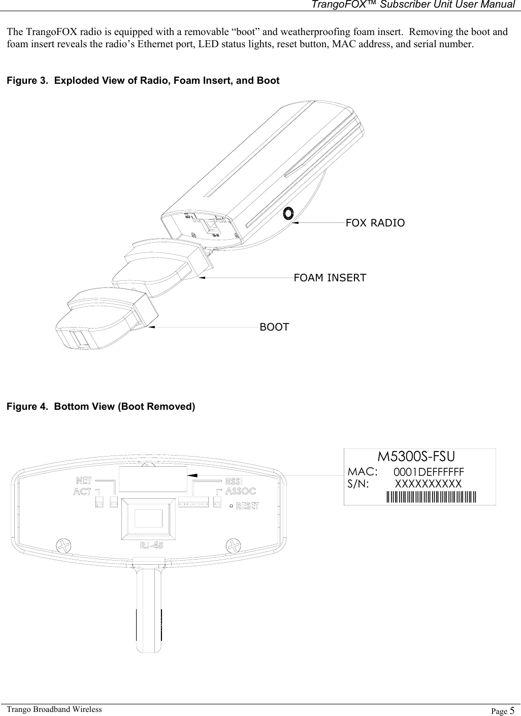   TrangoFOX™ Subscriber Unit User Manual  Trango Broadband Wireless   Page 5  The TrangoFOX radio is equipped with a removable “boot” and weatherproofing foam insert.  Removing the boot and foam insert reveals the radio’s Ethernet port, LED status lights, reset button, MAC address, and serial number.    Figure 3.  Exploded View of Radio, Foam Insert, and Boot FOX RADIOFOAM INSERTBOOT     Figure 4.  Bottom View (Boot Removed) 0001DEFFFFFFXXXXXXXXXX||||||||||||||||||||||||||||||||||||||||||||M5300S-FSUMAC: S/N:  