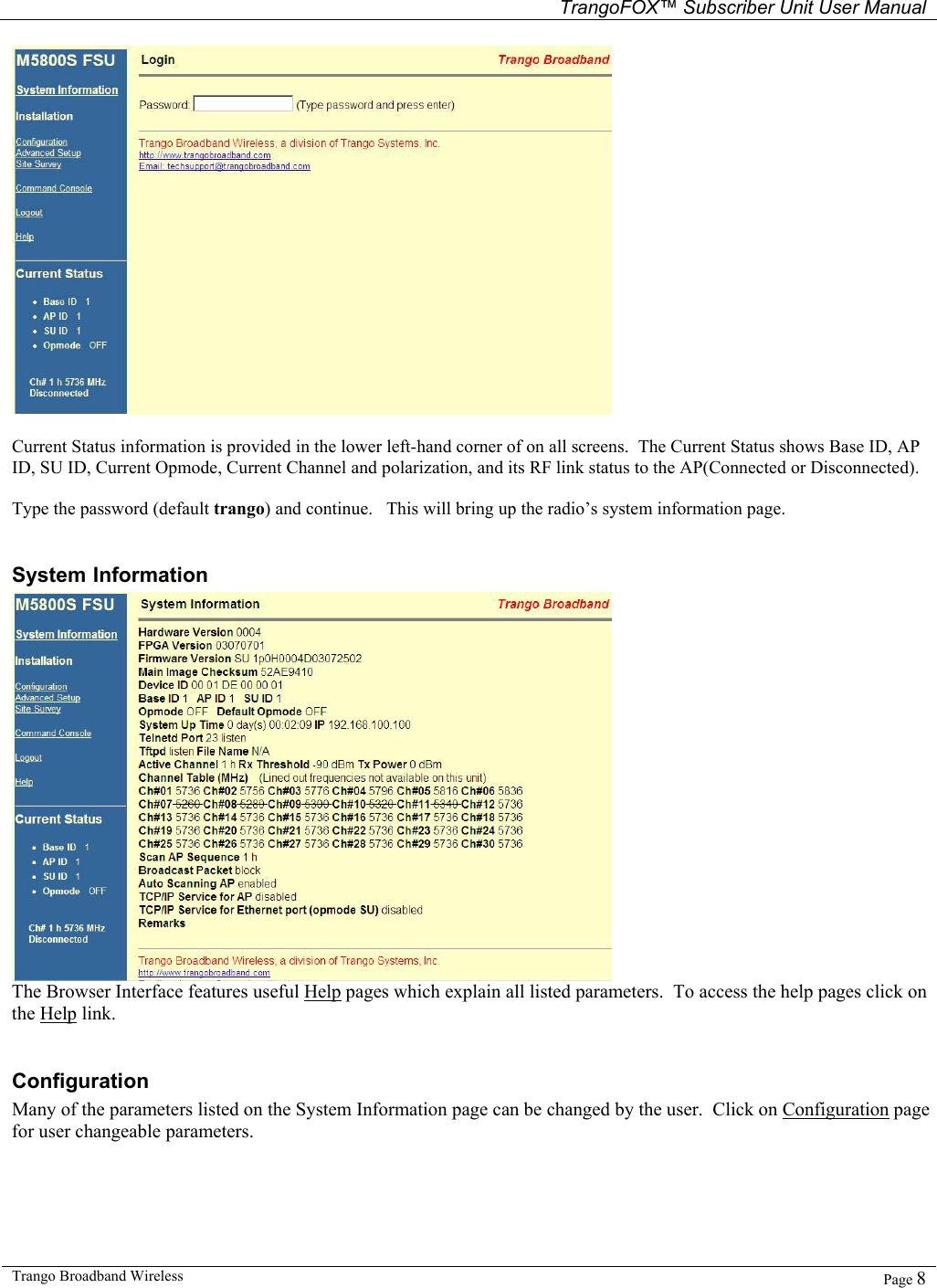   TrangoFOX™ Subscriber Unit User Manual  Trango Broadband Wireless   Page 8    Current Status information is provided in the lower left-hand corner of on all screens.  The Current Status shows Base ID, AP ID, SU ID, Current Opmode, Current Channel and polarization, and its RF link status to the AP(Connected or Disconnected).  Type the password (default trango) and continue.   This will bring up the radio’s system information page.  System Information  The Browser Interface features useful Help pages which explain all listed parameters.  To access the help pages click on the Help link.  Configuration Many of the parameters listed on the System Information page can be changed by the user.  Click on Configuration page for user changeable parameters.   