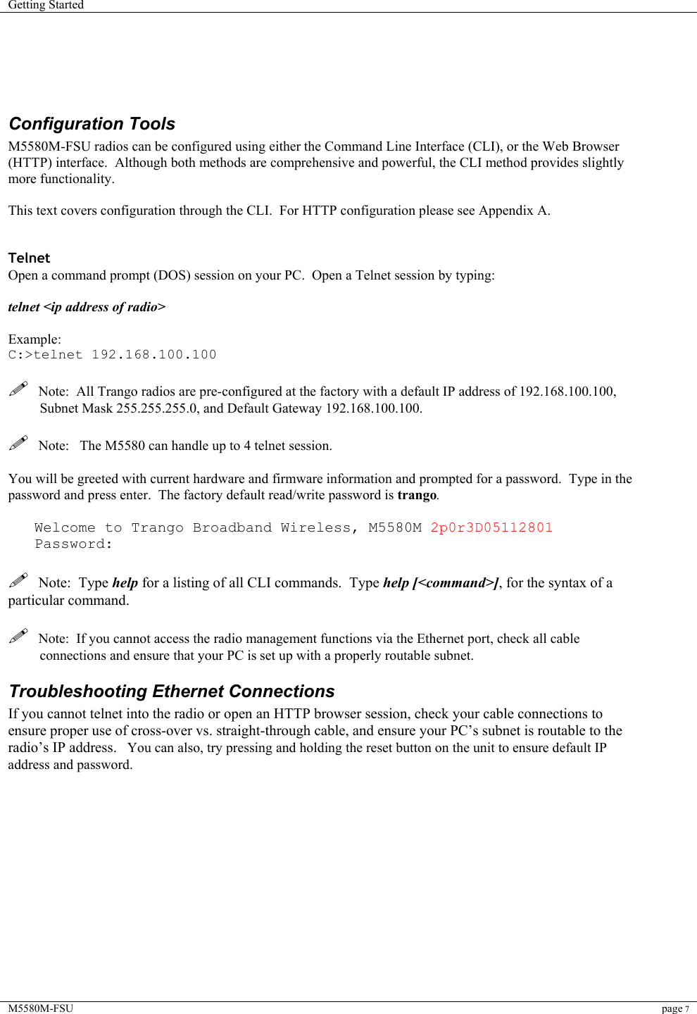 Getting Started    M5580M-FSU page 7      Configuration Tools M5580M-FSU radios can be configured using either the Command Line Interface (CLI), or the Web Browser (HTTP) interface.  Although both methods are comprehensive and powerful, the CLI method provides slightly more functionality.    This text covers configuration through the CLI.  For HTTP configuration please see Appendix A.   Telnet Open a command prompt (DOS) session on your PC.  Open a Telnet session by typing:   telnet &lt;ip address of radio&gt;  Example: C:&gt;telnet 192.168.100.100    Note:  All Trango radios are pre-configured at the factory with a default IP address of 192.168.100.100, Subnet Mask 255.255.255.0, and Default Gateway 192.168.100.100.    Note:   The M5580 can handle up to 4 telnet session.  You will be greeted with current hardware and firmware information and prompted for a password.  Type in the password and press enter.  The factory default read/write password is trango.    Welcome to Trango Broadband Wireless, M5580M 2p0r3D05112801    Password:    Note:  Type help for a listing of all CLI commands.  Type help [&lt;command&gt;], for the syntax of a particular command.    Note:  If you cannot access the radio management functions via the Ethernet port, check all cable connections and ensure that your PC is set up with a properly routable subnet.   Troubleshooting Ethernet Connections If you cannot telnet into the radio or open an HTTP browser session, check your cable connections to ensure proper use of cross-over vs. straight-through cable, and ensure your PC’s subnet is routable to the radio’s IP address.   You can also, try pressing and holding the reset button on the unit to ensure default IP address and password.             