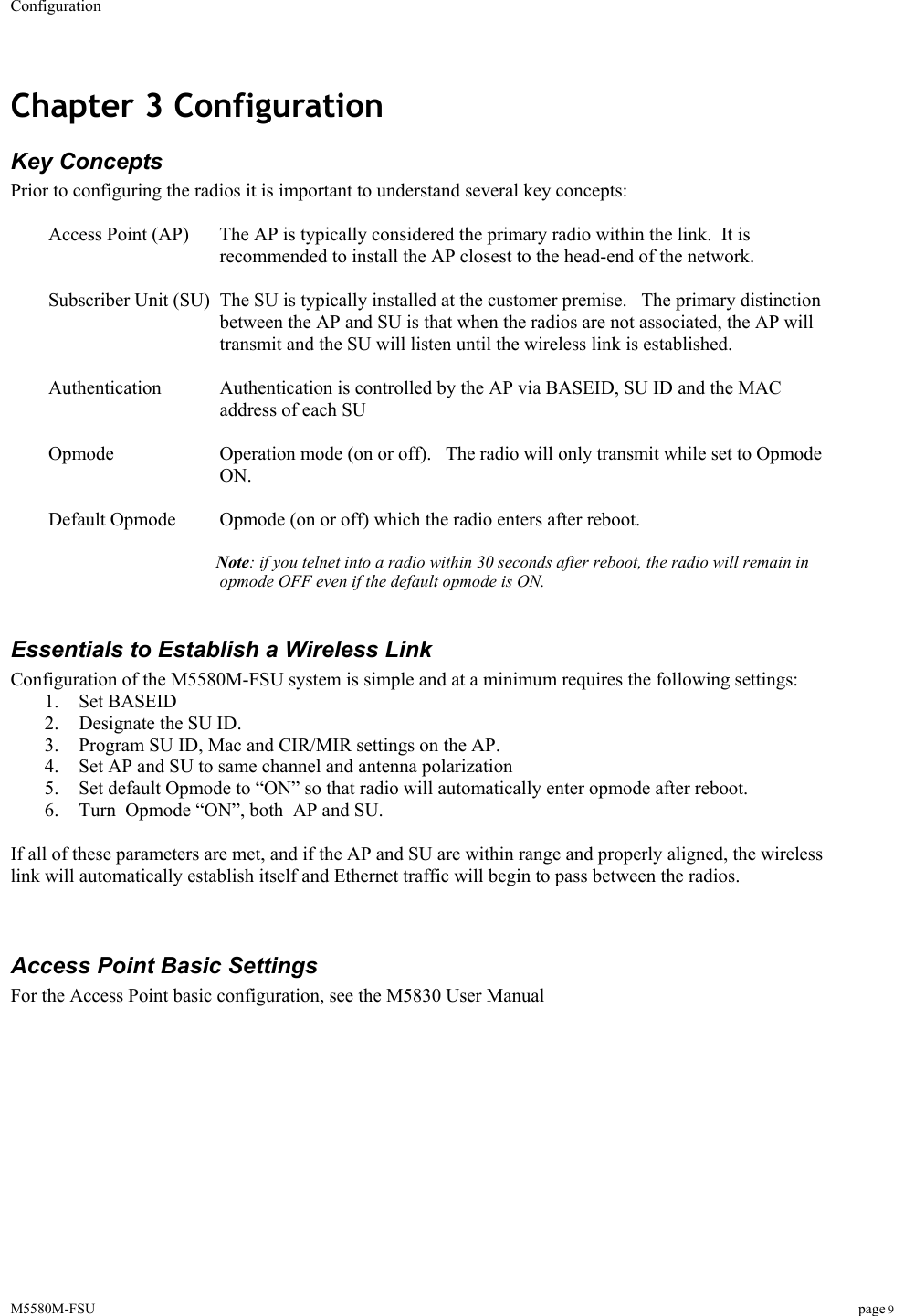 Configuration    M5580M-FSU page 9   Chapter 3 Configuration  Key Concepts Prior to configuring the radios it is important to understand several key concepts:  Access Point (AP)  The AP is typically considered the primary radio within the link.  It is recommended to install the AP closest to the head-end of the network.  Subscriber Unit (SU)  The SU is typically installed at the customer premise.   The primary distinction between the AP and SU is that when the radios are not associated, the AP will transmit and the SU will listen until the wireless link is established.    Authentication  Authentication is controlled by the AP via BASEID, SU ID and the MAC address of each SU    Opmode  Operation mode (on or off).   The radio will only transmit while set to Opmode ON.  Default Opmode  Opmode (on or off) which the radio enters after reboot.    Note: if you telnet into a radio within 30 seconds after reboot, the radio will remain in opmode OFF even if the default opmode is ON.  Essentials to Establish a Wireless Link Configuration of the M5580M-FSU system is simple and at a minimum requires the following settings: 1. Set BASEID 2.  Designate the SU ID.   3.  Program SU ID, Mac and CIR/MIR settings on the AP.   4.  Set AP and SU to same channel and antenna polarization 5.  Set default Opmode to “ON” so that radio will automatically enter opmode after reboot. 6.  Turn  Opmode “ON”, both  AP and SU.    If all of these parameters are met, and if the AP and SU are within range and properly aligned, the wireless link will automatically establish itself and Ethernet traffic will begin to pass between the radios.     Access Point Basic Settings For the Access Point basic configuration, see the M5830 User Manual         