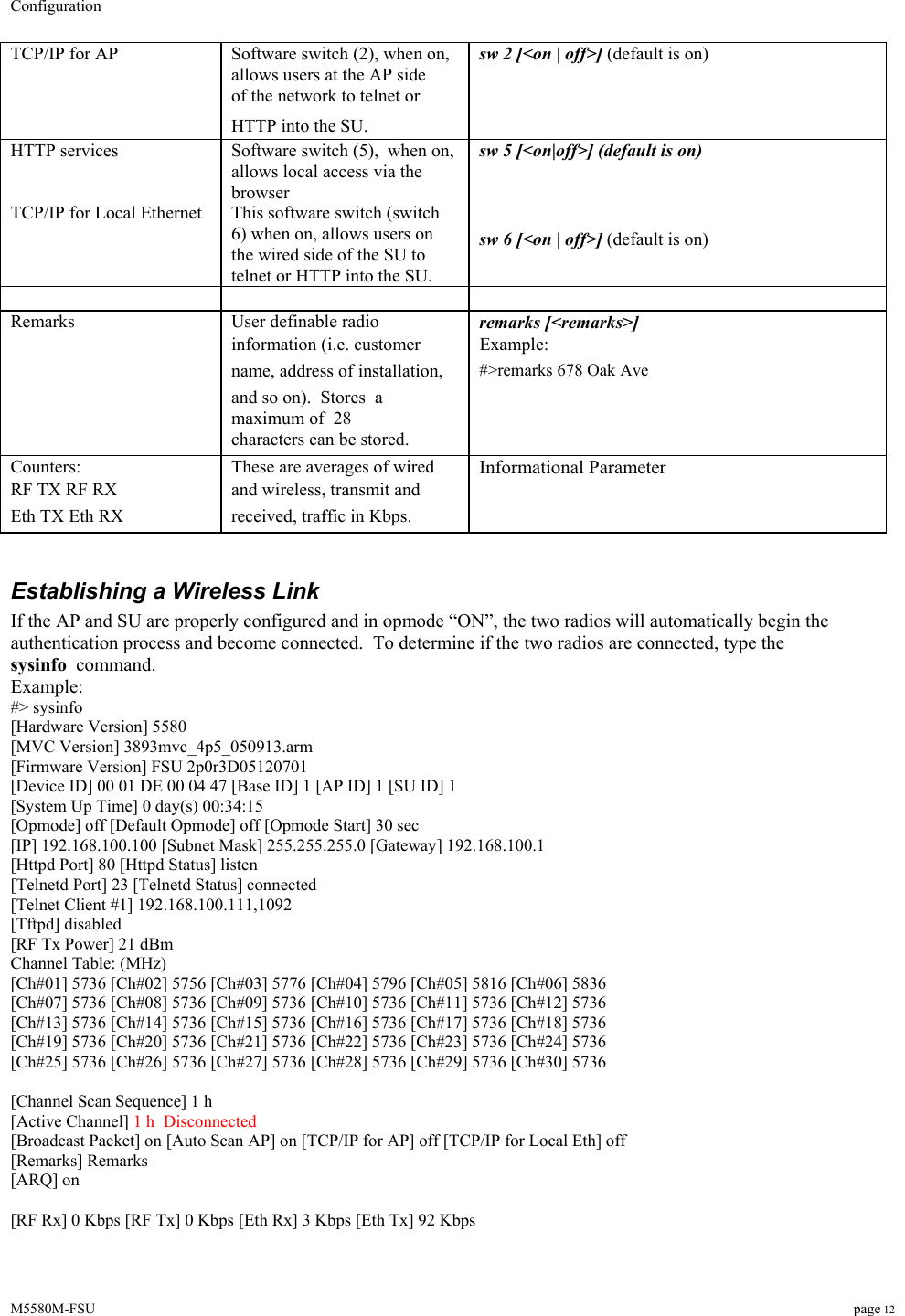 Configuration    M5580M-FSU page 12  TCP/IP for AP   Software switch (2), when on, allows users at the AP side  sw 2 [&lt;on | off&gt;] (default is on)   of the network to telnet or     HTTP into the SU.    HTTP services  Software switch (5),  when on,  allows local access via the browser sw 5 [&lt;on|off&gt;] (default is on) TCP/IP for Local Ethernet This software switch (switch 6) when on, allows users on the wired side of the SU to telnet or HTTP into the SU.   sw 6 [&lt;on | off&gt;] (default is on)     Remarks   User definable radio   remarks [&lt;remarks&gt;]   information (i.e. customer   Example:   name, address of installation,   #&gt;remarks 678 Oak Ave   and so on).  Stores  a maximum of  28     characters can be stored.    Counters:   These are averages of wired   Informational Parameter  RF TX RF RX   and wireless, transmit and    Eth TX Eth RX   received, traffic in Kbps.                                                                                                                                                             Establishing a Wireless Link If the AP and SU are properly configured and in opmode “ON”, the two radios will automatically begin the authentication process and become connected.  To determine if the two radios are connected, type the sysinfo  command.  Example: #&gt; sysinfo [Hardware Version] 5580 [MVC Version] 3893mvc_4p5_050913.arm [Firmware Version] FSU 2p0r3D05120701 [Device ID] 00 01 DE 00 04 47 [Base ID] 1 [AP ID] 1 [SU ID] 1 [System Up Time] 0 day(s) 00:34:15 [Opmode] off [Default Opmode] off [Opmode Start] 30 sec [IP] 192.168.100.100 [Subnet Mask] 255.255.255.0 [Gateway] 192.168.100.1 [Httpd Port] 80 [Httpd Status] listen [Telnetd Port] 23 [Telnetd Status] connected [Telnet Client #1] 192.168.100.111,1092 [Tftpd] disabled [RF Tx Power] 21 dBm Channel Table: (MHz) [Ch#01] 5736 [Ch#02] 5756 [Ch#03] 5776 [Ch#04] 5796 [Ch#05] 5816 [Ch#06] 5836 [Ch#07] 5736 [Ch#08] 5736 [Ch#09] 5736 [Ch#10] 5736 [Ch#11] 5736 [Ch#12] 5736 [Ch#13] 5736 [Ch#14] 5736 [Ch#15] 5736 [Ch#16] 5736 [Ch#17] 5736 [Ch#18] 5736 [Ch#19] 5736 [Ch#20] 5736 [Ch#21] 5736 [Ch#22] 5736 [Ch#23] 5736 [Ch#24] 5736 [Ch#25] 5736 [Ch#26] 5736 [Ch#27] 5736 [Ch#28] 5736 [Ch#29] 5736 [Ch#30] 5736  [Channel Scan Sequence] 1 h [Active Channel] 1 h  Disconnected [Broadcast Packet] on [Auto Scan AP] on [TCP/IP for AP] off [TCP/IP for Local Eth] off [Remarks] Remarks [ARQ] on  [RF Rx] 0 Kbps [RF Tx] 0 Kbps [Eth Rx] 3 Kbps [Eth Tx] 92 Kbps  