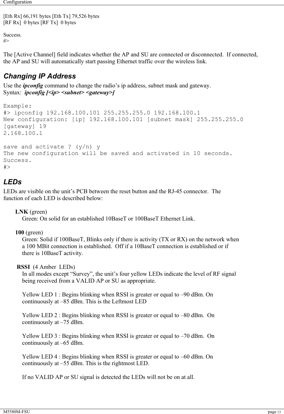 Configuration    M5580M-FSU page 13  [Eth Rx] 66,191 bytes [Eth Tx] 79,526 bytes [RF Rx]  0 bytes [RF Tx]  0 bytes  Success. #&gt;  The [Active Channel] field indicates whether the AP and SU are connected or disconnected.  If connected, the AP and SU will automatically start passing Ethernet traffic over the wireless link. Changing IP Address Use the ipconfig command to change the radio’s ip address, subnet mask and gateway.   Syntax:  ipconfig [&lt;ip&gt; &lt;subnet&gt; &lt;gateway&gt;]  Example: #&gt; ipconfig 192.168.100.101 255.255.255.0 192.168.100.1 New configuration: [ip] 192.168.100.101 [subnet mask] 255.255.255.0 [gateway] 19 2.168.100.1  save and activate ? (y/n) y The new configuration will be saved and activated in 10 seconds. Success. #&gt; LEDs LEDs are visible on the unit’s PCB between the reset button and the RJ-45 connector.  The function of each LED is described below:  LNK (green) Green: On solid for an established 10BaseT or 100BaseT Ethernet Link.   100 (green) Green: Solid if 100BaseT, Blinks only if there is activity (TX or RX) on the network when a 100 MBit connection is established.  Off if a 10BaseT connection is established or if there is 10BaseT activity.   RSSI  (4 Amber  LEDs) In all modes except “Survey”, the unit’s four yellow LEDs indicate the level of RF signal being received from a VALID AP or SU as appropriate.  Yellow LED 1 : Begins blinking when RSSI is greater or equal to –90 dBm. On continuously at –85 dBm. This is the Leftmost LED  Yellow LED 2 : Begins blinking when RSSI is greater or equal to –80 dBm.  On continuously at –75 dBm.  Yellow LED 3 : Begins blinking when RSSI is greater or equal to –70 dBm.  On continuously at –65 dBm.  Yellow LED 4 : Begins blinking when RSSI is greater or equal to –60 dBm. On continuously at –55 dBm. This is the rightmost LED.  If no VALID AP or SU signal is detected the LEDs will not be on at all.   