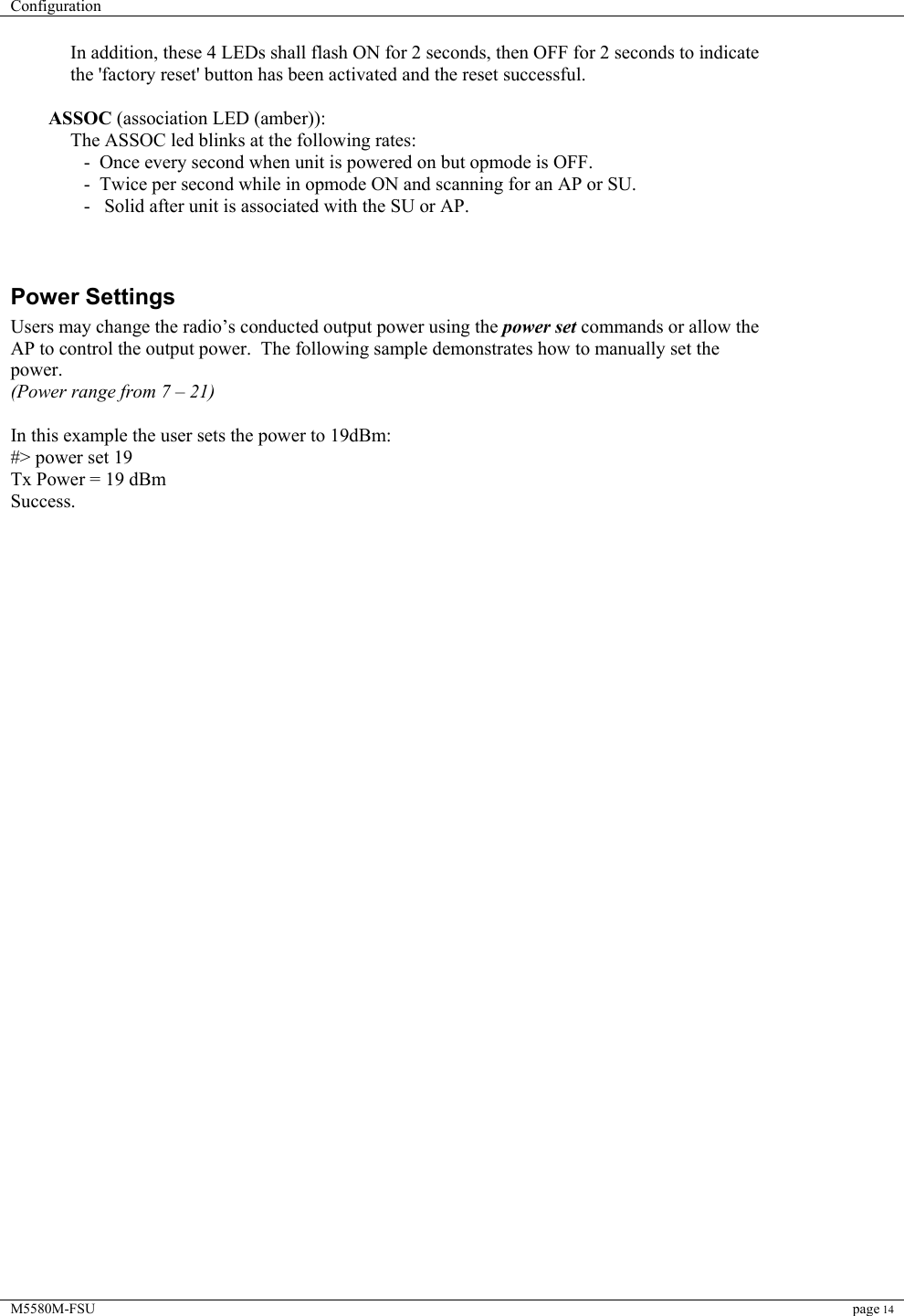 Configuration    M5580M-FSU page 14  In addition, these 4 LEDs shall flash ON for 2 seconds, then OFF for 2 seconds to indicate the &apos;factory reset&apos; button has been activated and the reset successful.    ASSOC (association LED (amber)): The ASSOC led blinks at the following rates:  -  Once every second when unit is powered on but opmode is OFF.  -  Twice per second while in opmode ON and scanning for an AP or SU.  -   Solid after unit is associated with the SU or AP.                                                                                                                                                                  Power Settings Users may change the radio’s conducted output power using the power set commands or allow the AP to control the output power.  The following sample demonstrates how to manually set the power.   (Power range from 7 – 21)  In this example the user sets the power to 19dBm: #&gt; power set 19 Tx Power = 19 dBm Success.                                 