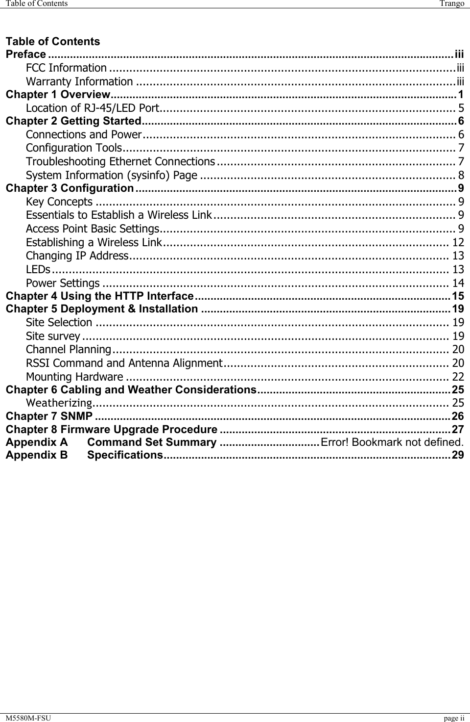 Table of Contents  Trango  M5580M-FSU  page ii  Table of Contents Preface ..................................................................................................................................iii FCC Information .......................................................................................................iii Warranty Information ...............................................................................................iii Chapter 1 Overview...............................................................................................................1 Location of RJ-45/LED Port........................................................................................ 5 Chapter 2 Getting Started.....................................................................................................6 Connections and Power............................................................................................. 6 Configuration Tools................................................................................................... 7 Troubleshooting Ethernet Connections ....................................................................... 7 System Information (sysinfo) Page ............................................................................ 8 Chapter 3 Configuration .......................................................................................................9 Key Concepts ........................................................................................................... 9 Essentials to Establish a Wireless Link ........................................................................ 9 Access Point Basic Settings........................................................................................ 9 Establishing a Wireless Link..................................................................................... 12 Changing IP Address............................................................................................... 13 LEDs ...................................................................................................................... 13 Power Settings ....................................................................................................... 14 Chapter 4 Using the HTTP Interface..................................................................................15 Chapter 5 Deployment &amp; Installation ................................................................................19 Site Selection ......................................................................................................... 19 Site survey ............................................................................................................. 19 Channel Planning.................................................................................................... 20 RSSI Command and Antenna Alignment................................................................... 20 Mounting Hardware ................................................................................................ 22 Chapter 6 Cabling and Weather Considerations..............................................................25 Weatherizing.......................................................................................................... 25 Chapter 7 SNMP ..................................................................................................................26 Chapter 8 Firmware Upgrade Procedure ..........................................................................27 Appendix A Command Set Summary ................................Error! Bookmark not defined. Appendix B Specifications............................................................................................29  