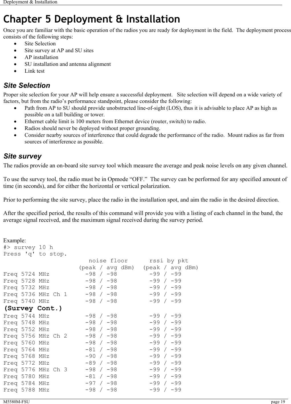 Deployment &amp; Installation    M5580M-FSU  page 19   Chapter 5 Deployment &amp; Installation Once you are familiar with the basic operation of the radios you are ready for deployment in the field.  The deployment process consists of the following steps:  •  Site Selection •  Site survey at AP and SU sites •  AP installation •  SU installation and antenna alignment •  Link test  Site Selection Proper site selection for your AP will help ensure a successful deployment.   Site selection will depend on a wide variety of factors, but from the radio’s performance standpoint, please consider the following: •  Path from AP to SU should provide unobstructed line-of-sight (LOS), thus it is advisable to place AP as high as possible on a tall building or tower. •  Ethernet cable limit is 100 meters from Ethernet device (router, switch) to radio. •  Radios should never be deployed without proper grounding. •  Consider nearby sources of interference that could degrade the performance of the radio.  Mount radios as far from sources of interference as possible. Site survey The radios provide an on-board site survey tool which measure the average and peak noise levels on any given channel.  To use the survey tool, the radio must be in Opmode “OFF.”  The survey can be performed for any specified amount of time (in seconds), and for either the horizontal or vertical polarization.    Prior to performing the site survey, place the radio in the installation spot, and aim the radio in the desired direction.  After the specified period, the results of this command will provide you with a listing of each channel in the band, the average signal received, and the maximum signal received during the survey period.   Example: #&gt; survey 10 h Press &apos;q&apos; to stop.                         noise floor      rssi by pkt                      (peak / avg dBm)  (peak / avg dBm) Freq 5724 MHz          -98 / -98         -99 / -99 Freq 5728 MHz          -98 / -98         -99 / -99 Freq 5732 MHz          -98 / -98         -99 / -99 Freq 5736 MHz Ch 1     -98 / -98         -99 / -99 Freq 5740 MHz          -98 / -98         -99 / -99 (Survey Cont.) Freq 5744 MHz          -98 / -98         -99 / -99 Freq 5748 MHz          -98 / -98         -99 / -99 Freq 5752 MHz          -98 / -98         -99 / -99 Freq 5756 MHz Ch 2     -98 / -98         -99 / -99 Freq 5760 MHz          -98 / -98         -99 / -99 Freq 5764 MHz          -81 / -98         -99 / -99 Freq 5768 MHz          -90 / -98         -99 / -99 Freq 5772 MHz          -89 / -98         -99 / -99 Freq 5776 MHz Ch 3     -98 / -98         -99 / -99 Freq 5780 MHz          -81 / -98         -99 / -99 Freq 5784 MHz          -97 / -98         -99 / -99 Freq 5788 MHz          -98 / -98         -99 / -99 