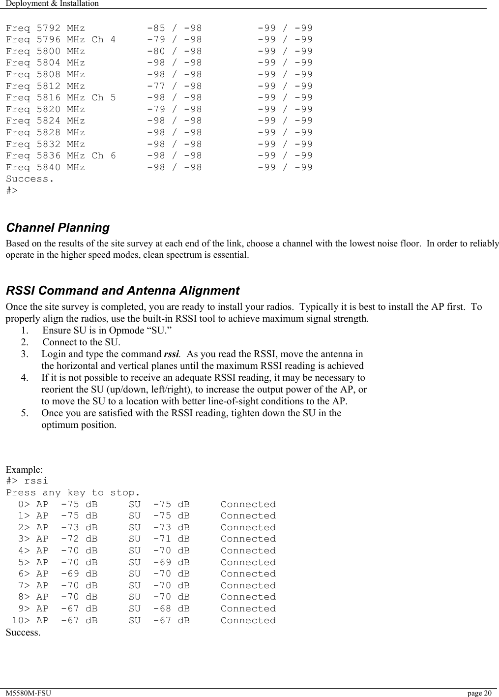 Deployment &amp; Installation    M5580M-FSU  page 20   Freq 5792 MHz          -85 / -98         -99 / -99 Freq 5796 MHz Ch 4     -79 / -98         -99 / -99 Freq 5800 MHz          -80 / -98         -99 / -99 Freq 5804 MHz          -98 / -98         -99 / -99 Freq 5808 MHz          -98 / -98         -99 / -99 Freq 5812 MHz          -77 / -98         -99 / -99 Freq 5816 MHz Ch 5     -98 / -98         -99 / -99 Freq 5820 MHz          -79 / -98         -99 / -99 Freq 5824 MHz          -98 / -98         -99 / -99 Freq 5828 MHz          -98 / -98         -99 / -99 Freq 5832 MHz          -98 / -98         -99 / -99 Freq 5836 MHz Ch 6     -98 / -98         -99 / -99 Freq 5840 MHz          -98 / -98         -99 / -99 Success. #&gt;  Channel Planning  Based on the results of the site survey at each end of the link, choose a channel with the lowest noise floor.  In order to reliably operate in the higher speed modes, clean spectrum is essential.    RSSI Command and Antenna Alignment Once the site survey is completed, you are ready to install your radios.  Typically it is best to install the AP first.  To properly align the radios, use the built-in RSSI tool to achieve maximum signal strength.   1.  Ensure SU is in Opmode “SU.” 2.  Connect to the SU. 3.  Login and type the command rssi.  As you read the RSSI, move the antenna in the horizontal and vertical planes until the maximum RSSI reading is achieved 4.  If it is not possible to receive an adequate RSSI reading, it may be necessary to reorient the SU (up/down, left/right), to increase the output power of the AP, or to move the SU to a location with better line-of-sight conditions to the AP. 5.  Once you are satisfied with the RSSI reading, tighten down the SU in the optimum position.      Example: #&gt; rssi Press any key to stop.   0&gt; AP  -75 dB     SU  -75 dB     Connected   1&gt; AP  -75 dB     SU  -75 dB     Connected   2&gt; AP  -73 dB     SU  -73 dB     Connected   3&gt; AP  -72 dB     SU  -71 dB     Connected   4&gt; AP  -70 dB     SU  -70 dB     Connected   5&gt; AP  -70 dB     SU  -69 dB     Connected   6&gt; AP  -69 dB     SU  -70 dB     Connected   7&gt; AP  -70 dB     SU  -70 dB     Connected   8&gt; AP  -70 dB     SU  -70 dB     Connected   9&gt; AP  -67 dB     SU  -68 dB     Connected  10&gt; AP  -67 dB     SU  -67 dB     Connected Success.     