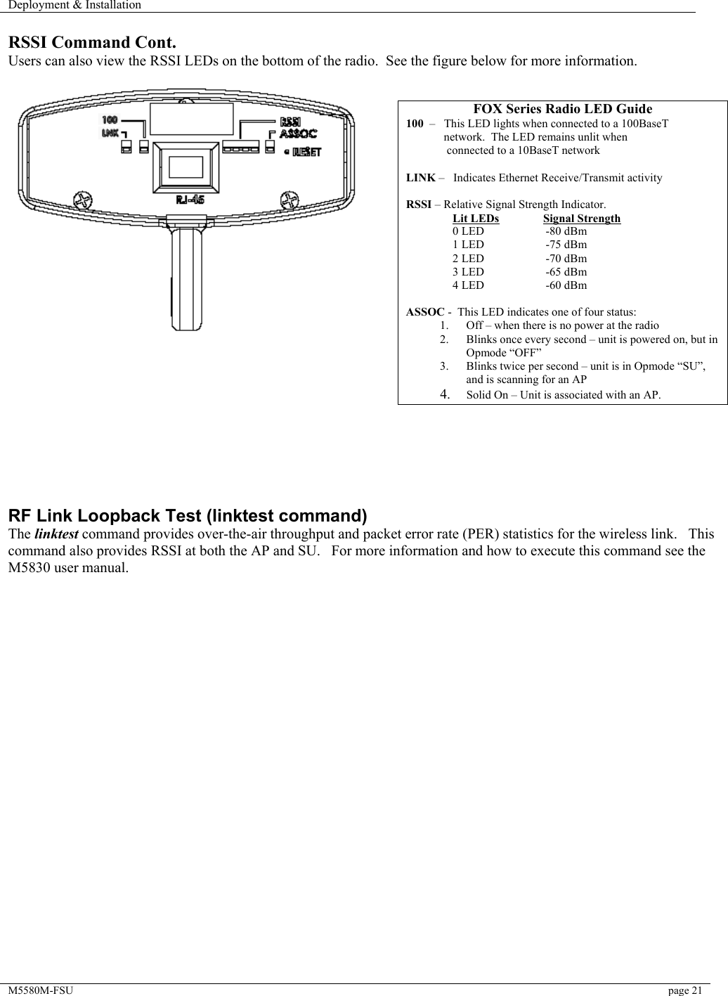 Deployment &amp; Installation    M5580M-FSU  page 21   RSSI Command Cont. Users can also view the RSSI LEDs on the bottom of the radio.  See the figure below for more information.            RF Link Loopback Test (linktest command) The linktest command provides over-the-air throughput and packet error rate (PER) statistics for the wireless link.   This  command also provides RSSI at both the AP and SU.   For more information and how to execute this command see the M5830 user manual.  FOX Series Radio LED Guide 100  –   This LED lights when connected to a 100BaseT              network.  The LED remains unlit when                connected to a 10BaseT network       LINK –   Indicates Ethernet Receive/Transmit activity  RSSI – Relative Signal Strength Indicator.                  Lit LEDs               Signal Strength                 0 LED                     -80 dBm                 1 LED                     -75 dBm                 2 LED                     -70 dBm                 3 LED                     -65 dBm                 4 LED                     -60 dBm  ASSOC -  This LED indicates one of four status: 1.  Off – when there is no power at the radio 2.  Blinks once every second – unit is powered on, but in Opmode “OFF” 3.  Blinks twice per second – unit is in Opmode “SU”, and is scanning for an AP 4.  Solid On – Unit is associated with an AP.  