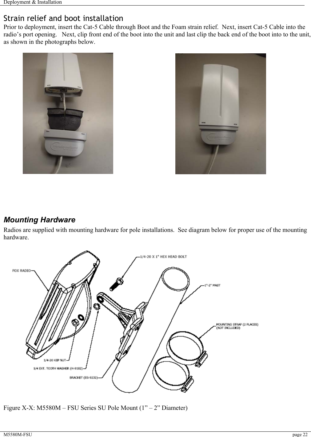 Deployment &amp; Installation    M5580M-FSU  page 22   Strain relief and boot installation Prior to deployment, insert the Cat-5 Cable through Boot and the Foam strain relief.  Next, insert Cat-5 Cable into the radio’s port opening.   Next, clip front end of the boot into the unit and last clip the back end of the boot into to the unit, as shown in the photographs below.                                                           Mounting Hardware Radios are supplied with mounting hardware for pole installations.  See diagram below for proper use of the mounting hardware.       Figure X-X: M5580M – FSU Series SU Pole Mount (1” – 2” Diameter)   
