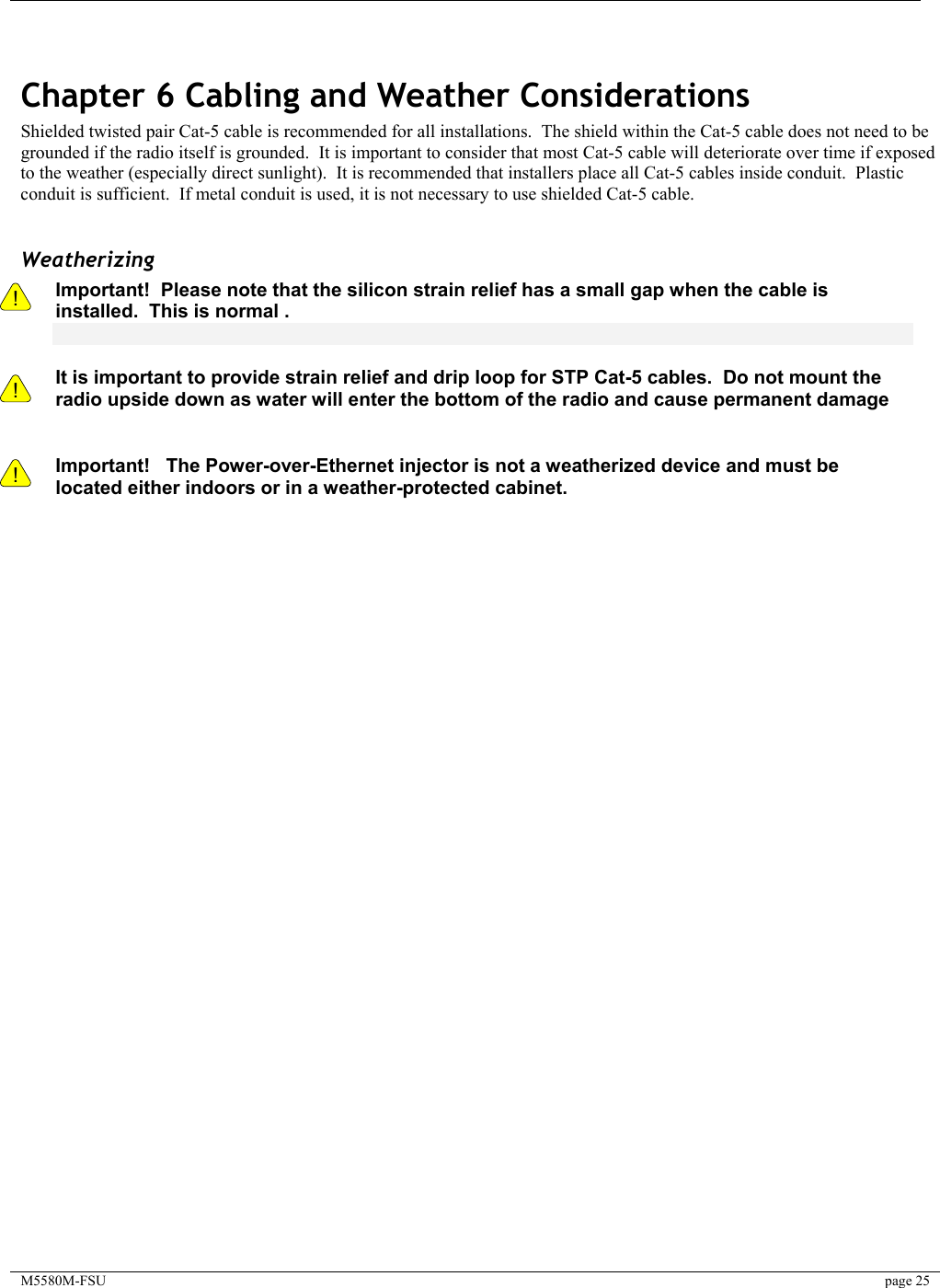     M5580M-FSU  page 25    Chapter 6 Cabling and Weather Considerations Shielded twisted pair Cat-5 cable is recommended for all installations.  The shield within the Cat-5 cable does not need to be grounded if the radio itself is grounded.  It is important to consider that most Cat-5 cable will deteriorate over time if exposed to the weather (especially direct sunlight).  It is recommended that installers place all Cat-5 cables inside conduit.  Plastic conduit is sufficient.  If metal conduit is used, it is not necessary to use shielded Cat-5 cable.  Weatherizing !    ! Important!  Please note that the silicon strain relief has a small gap when the cable is installed.  This is normal .     It is important to provide strain relief and drip loop for STP Cat-5 cables.  Do not mount the radio upside down as water will enter the bottom of the radio and cause permanent damage   ! Important!   The Power-over-Ethernet injector is not a weatherized device and must be located either indoors or in a weather-protected cabinet.   