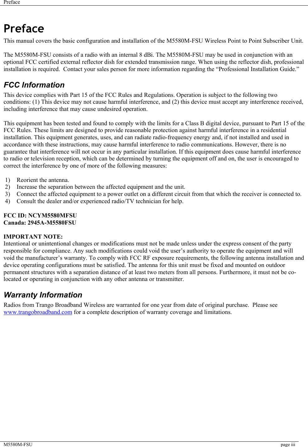 Preface    M5580M-FSU  page iii  Preface This manual covers the basic configuration and installation of the M5580M-FSU Wireless Point to Point Subscriber Unit.  The M5580M-FSU consists of a radio with an internal 8 dBi. The M5580M-FSU may be used in conjunction with an optional FCC certified external reflector dish for extended transmission range. When using the reflector dish, professional installation is required.  Contact your sales person for more information regarding the “Professional Installation Guide.” FCC Information This device complies with Part 15 of the FCC Rules and Regulations. Operation is subject to the following two conditions: (1) This device may not cause harmful interference, and (2) this device must accept any interference received, including interference that may cause undesired operation.  This equipment has been tested and found to comply with the limits for a Class B digital device, pursuant to Part 15 of the FCC Rules. These limits are designed to provide reasonable protection against harmful interference in a residential installation. This equipment generates, uses, and can radiate radio-frequency energy and, if not installed and used in accordance with these instructions, may cause harmful interference to radio communications. However, there is no guarantee that interference will not occur in any particular installation. If this equipment does cause harmful interference to radio or television reception, which can be determined by turning the equipment off and on, the user is encouraged to correct the interference by one of more of the following measures:  1)  Reorient the antenna. 2)  Increase the separation between the affected equipment and the unit.  3)  Connect the affected equipment to a power outlet on a different circuit from that which the receiver is connected to.  4)  Consult the dealer and/or experienced radio/TV technician for help.  FCC ID: NCYM5580MFSU Canada: 2945A-M5580FSU  IMPORTANT NOTE: Intentional or unintentional changes or modifications must not be made unless under the express consent of the party responsible for compliance. Any such modifications could void the user’s authority to operate the equipment and will void the manufacturer’s warranty. To comply with FCC RF exposure requirements, the following antenna installation and device operating configurations must be satisfied. The antenna for this unit must be fixed and mounted on outdoor permanent structures with a separation distance of at least two meters from all persons. Furthermore, it must not be co-located or operating in conjunction with any other antenna or transmitter. Warranty Information Radios from Trango Broadband Wireless are warranted for one year from date of original purchase.  Please see www.trangobroadband.com for a complete description of warranty coverage and limitations.