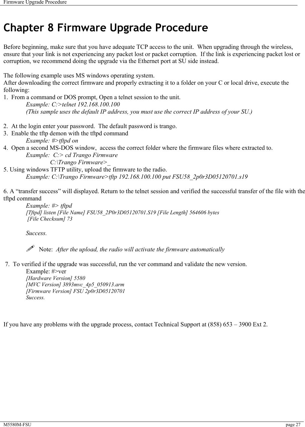 Firmware Upgrade Procedure    M5580M-FSU  page 27   Chapter 8 Firmware Upgrade Procedure  Before beginning, make sure that you have adequate TCP access to the unit.  When upgrading through the wireless, ensure that your link is not experiencing any packet lost or packet corruption.  If the link is experiencing packet lost or corruption, we recommend doing the upgrade via the Ethernet port at SU side instead.  The following example uses MS windows operating system. After downloading the correct firmware and properly extracting it to a folder on your C or local drive, execute the following: 1.  From a command or DOS prompt, Open a telnet session to the unit.    Example: C:&gt;telnet 192.168.100.100   (This sample uses the default IP address, you must use the correct IP address of your SU.)  2.  At the login enter your password.  The default password is trango. 3.  Enable the tftp demon with the tftpd command  Example: #&gt;tftpd on 4.  Open a second MS-DOS window,  access the correct folder where the firmware files where extracted to.  Example:  C:&gt; cd Trango Firmware    C:\Trango Firmware&gt;_ 5. Using windows TFTP utility, upload the firmware to the radio.  Example: C:\Trango Firmware&gt;tftp 192.168.100.100 put FSU58_2p0r3D05120701.s19   6. A “transfer success” will displayed. Return to the telnet session and verified the successful transfer of the file with the tftpd command  Example: #&gt; tftpd [Tftpd] listen [File Name] FSU58_2P0r3D05120701.S19 [File Length] 564606 bytes  [File Checksum] 73  Success.    Note:  After the upload, the radio will activate the firmware automatically    7.  To verified if the upgrade was successful, run the ver command and validate the new version.  Example: #&gt;ver [Hardware Version] 5580 [MVC Version] 3893mvc_4p5_050913.arm [Firmware Version] FSU 2p0r3D05120701 Success.      If you have any problems with the upgrade process, contact Technical Support at (858) 653 – 3900 Ext 2.            