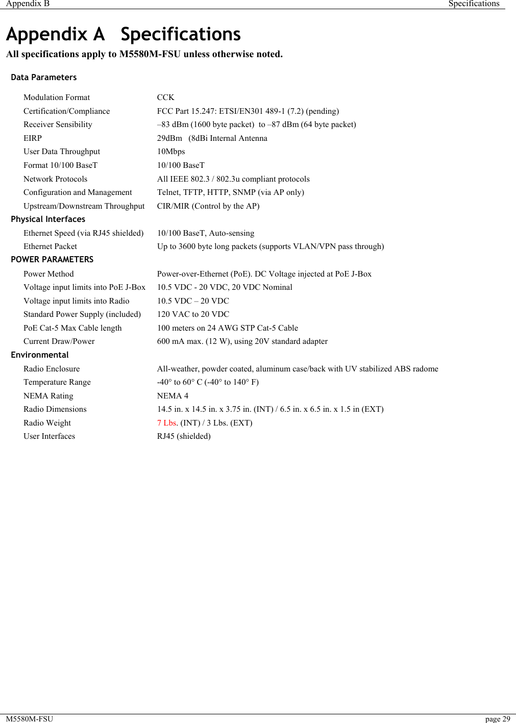 Appendix B  Specifications  M5580M-FSU  page 29   Appendix A  Specifications All specifications apply to M5580M-FSU unless otherwise noted.  Data Parameters      Modulation Format   CCK  Certification/Compliance   FCC Part 15.247: ETSI/EN301 489-1 (7.2) (pending)  Receiver Sensibility  –83 dBm (1600 byte packet)  to –87 dBm (64 byte packet)  EIRP  29dBm   (8dBi Internal Antenna    User Data Throughput   10Mbps     Format 10/100 BaseT  10/100 BaseT    Network Protocols  All IEEE 802.3 / 802.3u compliant protocols  Configuration and Management   Telnet, TFTP, HTTP, SNMP (via AP only)  Upstream/Downstream Throughput   CIR/MIR (Control by the AP) Physical Interfaces      Ethernet Speed (via RJ45 shielded)   10/100 BaseT, Auto-sensing  Ethernet Packet  Up to 3600 byte long packets (supports VLAN/VPN pass through) POWER PARAMETERS      Power Method   Power-over-Ethernet (PoE). DC Voltage injected at PoE J-Box  Voltage input limits into PoE J-Box   10.5 VDC - 20 VDC, 20 VDC Nominal  Voltage input limits into Radio   10.5 VDC – 20 VDC    Standard Power Supply (included)  120 VAC to 20 VDC    PoE Cat-5 Max Cable length   100 meters on 24 AWG STP Cat-5 Cable  Current Draw/Power   600 mA max. (12 W), using 20V standard adapter Environmental     Radio Enclosure   All-weather, powder coated, aluminum case/back with UV stabilized ABS radome  Temperature Range   -40° to 60° C (-40° to 140° F)  NEMA Rating   NEMA 4    Radio Dimensions   14.5 in. x 14.5 in. x 3.75 in. (INT) / 6.5 in. x 6.5 in. x 1.5 in (EXT)    Radio Weight   7 Lbs. (INT) / 3 Lbs. (EXT)    User Interfaces   RJ45 (shielded)     