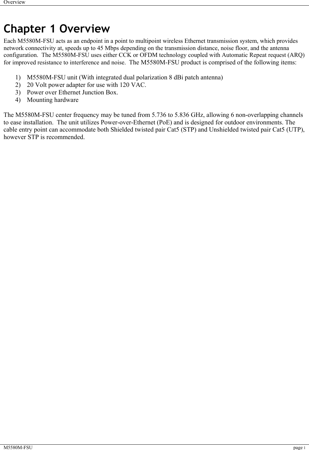 Overview    M5580M-FSU page 1  Chapter 1 Overview Each M5580M-FSU acts as an endpoint in a point to multipoint wireless Ethernet transmission system, which provides network connectivity at, speeds up to 45 Mbps depending on the transmission distance, noise floor, and the antenna configuration.  The M5580M-FSU uses either CCK or OFDM technology coupled with Automatic Repeat request (ARQ) for improved resistance to interference and noise.  The M5580M-FSU product is comprised of the following items:   1)  M5580M-FSU unit (With integrated dual polarization 8 dBi patch antenna)  2)  20 Volt power adapter for use with 120 VAC.  3)  Power over Ethernet Junction Box. 4) Mounting hardware  The M5580M-FSU center frequency may be tuned from 5.736 to 5.836 GHz, allowing 6 non-overlapping channels to ease installation.  The unit utilizes Power-over-Ethernet (PoE) and is designed for outdoor environments. The cable entry point can accommodate both Shielded twisted pair Cat5 (STP) and Unshielded twisted pair Cat5 (UTP), however STP is recommended.      