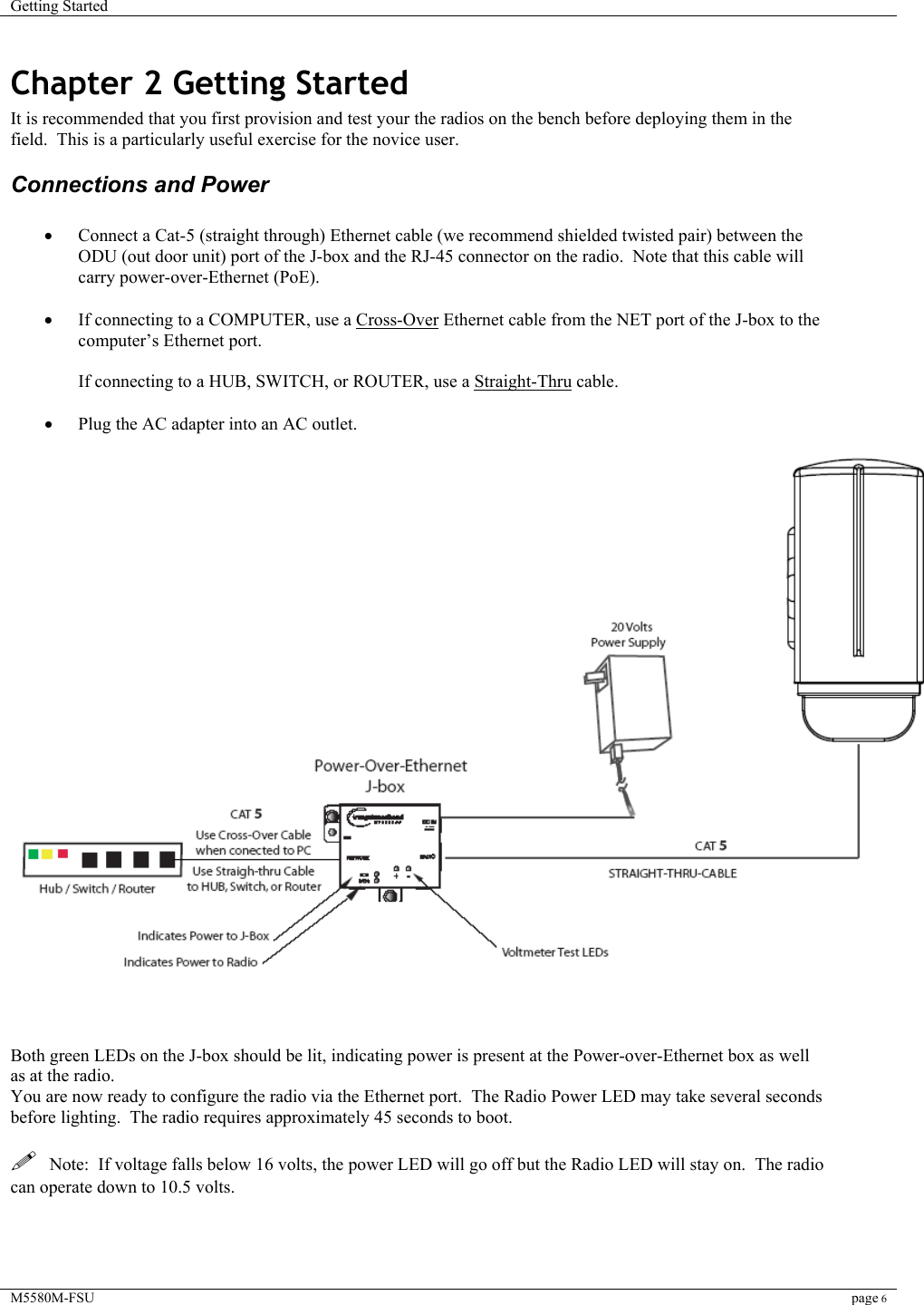 Getting Started    M5580M-FSU page 6  Chapter 2 Getting Started It is recommended that you first provision and test your the radios on the bench before deploying them in the field.  This is a particularly useful exercise for the novice user. Connections and Power  •  Connect a Cat-5 (straight through) Ethernet cable (we recommend shielded twisted pair) between the ODU (out door unit) port of the J-box and the RJ-45 connector on the radio.  Note that this cable will carry power-over-Ethernet (PoE).    •  If connecting to a COMPUTER, use a Cross-Over Ethernet cable from the NET port of the J-box to the computer’s Ethernet port.  If connecting to a HUB, SWITCH, or ROUTER, use a Straight-Thru cable.  •  Plug the AC adapter into an AC outlet.      Both green LEDs on the J-box should be lit, indicating power is present at the Power-over-Ethernet box as well as at the radio. You are now ready to configure the radio via the Ethernet port.  The Radio Power LED may take several seconds before lighting.  The radio requires approximately 45 seconds to boot.    Note:  If voltage falls below 16 volts, the power LED will go off but the Radio LED will stay on.  The radio can operate down to 10.5 volts.   