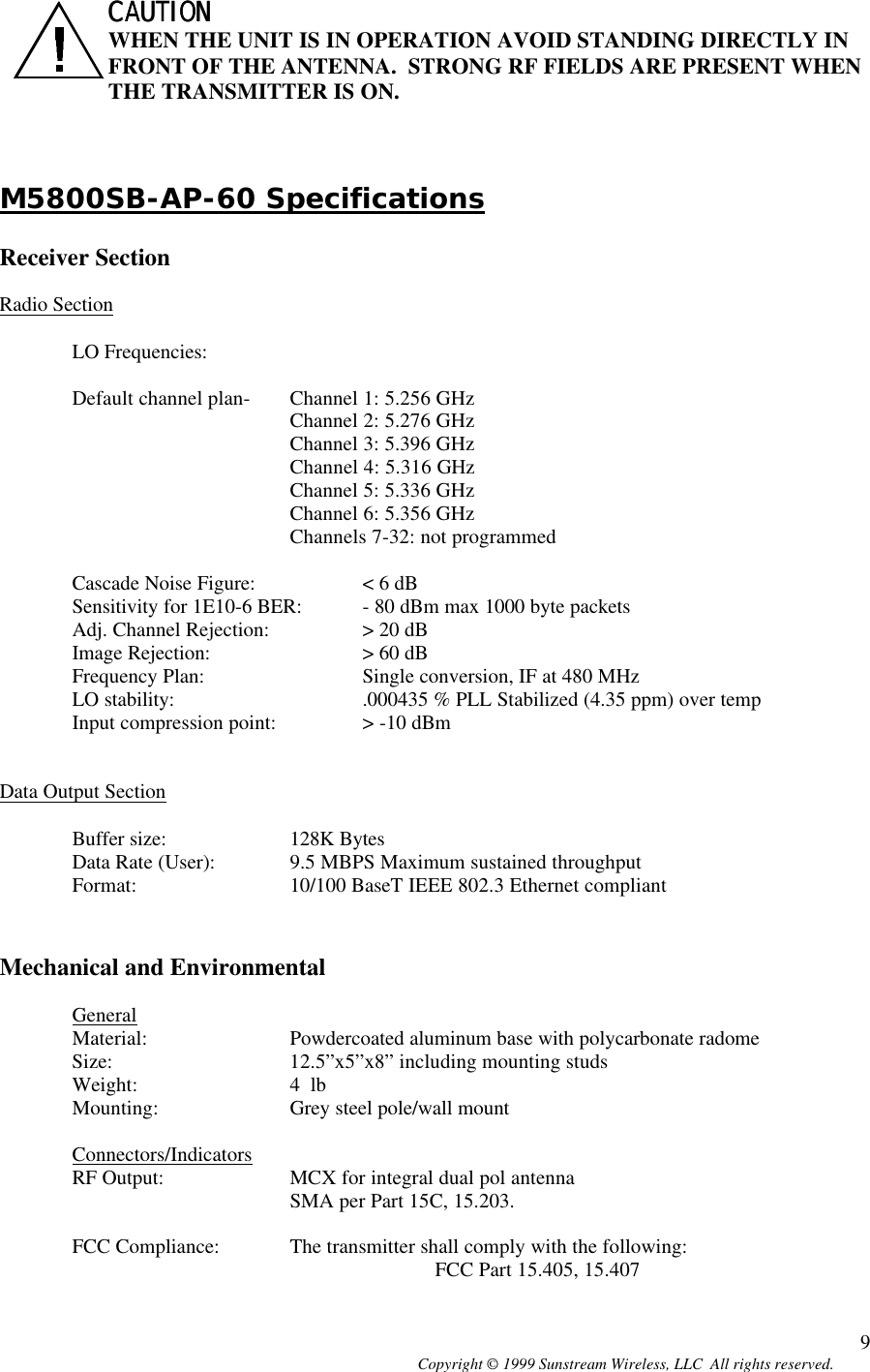  Copyright © 1999 Sunstream Wireless, LLC  All rights reserved. 9CAUTION CAUTION   WHEN THE UNIT IS IN OPERATION AVOID STANDING DIRECTLY IN FRONT OF THE ANTENNA.  STRONG RF FIELDS ARE PRESENT WHEN THE TRANSMITTER IS ON.    M5800SB-AP-60 Specifications  Receiver Section  Radio Section  LO Frequencies:   Default channel plan-  Channel 1: 5.256 GHz Channel 2: 5.276 GHz Channel 3: 5.396 GHz     Channel 4: 5.316 GHz    Channel 5: 5.336 GHz    Channel 6: 5.356 GHz    Channels 7-32: not programmed  Cascade Noise Figure:  &lt; 6 dB Sensitivity for 1E10-6 BER: - 80 dBm max 1000 byte packets Adj. Channel Rejection:  &gt; 20 dB Image Rejection:   &gt; 60 dB Frequency Plan:   Single conversion, IF at 480 MHz LO stability: .000435 % PLL Stabilized (4.35 ppm) over temp  Input compression point:  &gt; -10 dBm   Data Output Section  Buffer size:  128K Bytes Data Rate (User): 9.5 MBPS Maximum sustained throughput  Format:   10/100 BaseT IEEE 802.3 Ethernet compliant   Mechanical and Environmental  General Material:  Powdercoated aluminum base with polycarbonate radome Size:   12.5”x5”x8” including mounting studs Weight:   4  lb Mounting:  Grey steel pole/wall mount  Connectors/Indicators RF Output: MCX for integral dual pol antenna SMA per Part 15C, 15.203.  FCC Compliance: The transmitter shall comply with the following:   FCC Part 15.405, 15.407 