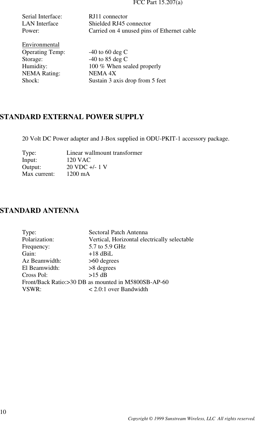  Copyright © 1999 Sunstream Wireless, LLC  All rights reserved. 10 FCC Part 15.207(a)       Serial Interface:  RJ11 connector LAN Interface  Shielded RJ45 connector Power:   Carried on 4 unused pins of Ethernet cable  Environmental Operating Temp:  -40 to 60 deg C  Storage:   -40 to 85 deg C Humidity:  100 % When sealed properly NEMA Rating:  NEMA 4X Shock:   Sustain 3 axis drop from 5 feet      STANDARD EXTERNAL POWER SUPPLY    20 Volt DC Power adapter and J-Box supplied in ODU-PKIT-1 accessory package.   Type:   Linear wallmount transformer  Input:  120 VAC  Output:  20 VDC +/- 1 V  Max current: 1200 mA     STANDARD ANTENNA     Type:   Sectoral Patch Antenna Polarization:  Vertical, Horizontal electrically selectable Frequency:  5.7 to 5.9 GHz Gain:   +18 dBiL Az Beamwidth:  &gt;60 degrees El Beamwidth:  &gt;8 degrees Cross Pol:  &gt;15 dB Front/Back Ratio:&gt;30 DB as mounted in M5800SB-AP-60 VSWR:   &lt; 2.0:1 over Bandwidth  