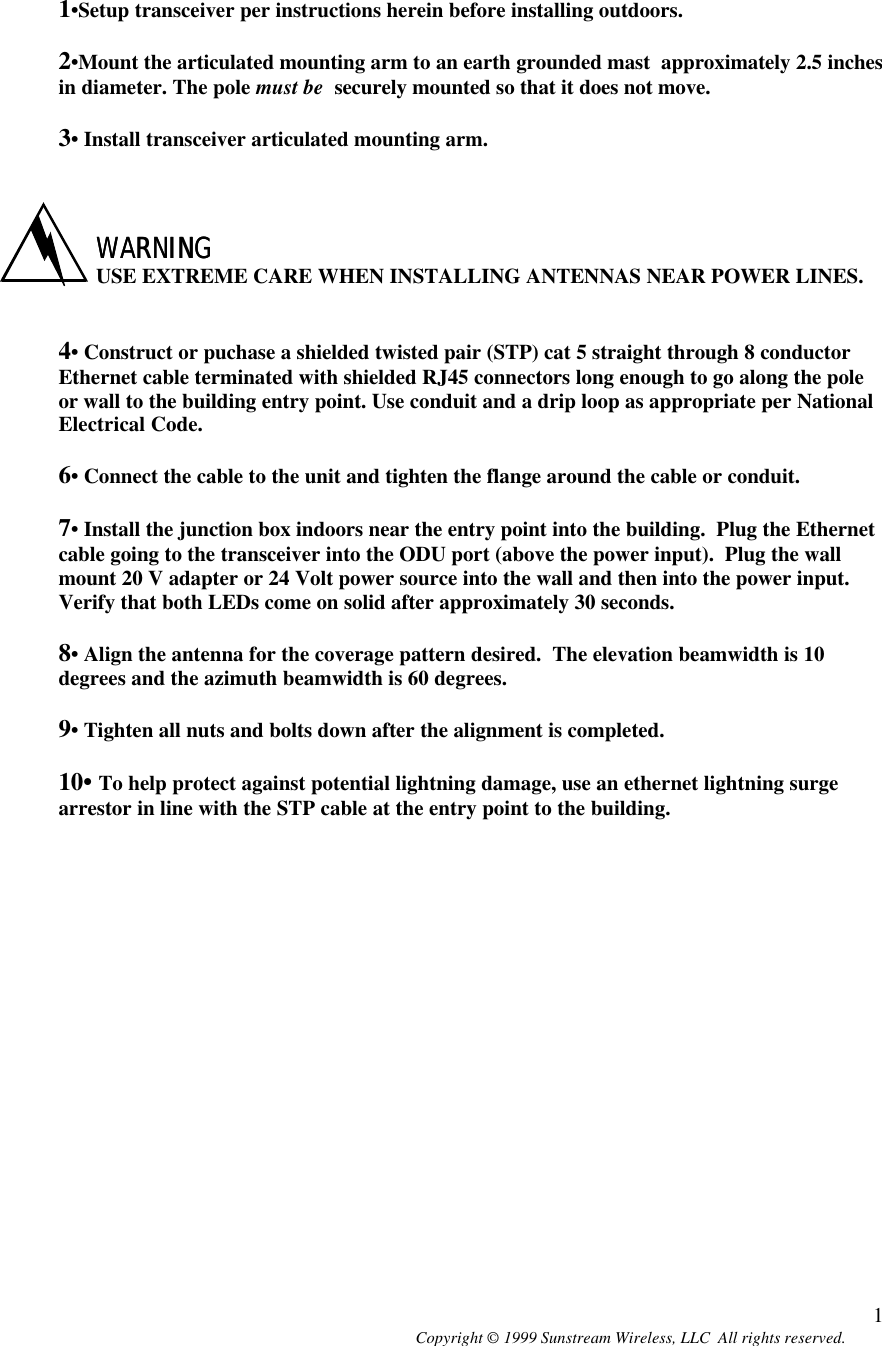  Copyright © 1999 Sunstream Wireless, LLC  All rights reserved. 1   1•Setup transceiver per instructions herein before installing outdoors.  2•Mount the articulated mounting arm to an earth grounded mast  approximately 2.5 inches in diameter. The pole must be  securely mounted so that it does not move.  3• Install transceiver articulated mounting arm.    WARNINGWARNING USE EXTREME CARE WHEN INSTALLING ANTENNAS NEAR POWER LINES.   4• Construct or puchase a shielded twisted pair (STP) cat 5 straight through 8 conductor Ethernet cable terminated with shielded RJ45 connectors long enough to go along the pole or wall to the building entry point. Use conduit and a drip loop as appropriate per National Electrical Code.  6• Connect the cable to the unit and tighten the flange around the cable or conduit.    7• Install the junction box indoors near the entry point into the building.  Plug the Ethernet cable going to the transceiver into the ODU port (above the power input).  Plug the wall mount 20 V adapter or 24 Volt power source into the wall and then into the power input.  Verify that both LEDs come on solid after approximately 30 seconds.   8• Align the antenna for the coverage pattern desired.  The elevation beamwidth is 10 degrees and the azimuth beamwidth is 60 degrees.    9• Tighten all nuts and bolts down after the alignment is completed.  10• To help protect against potential lightning damage, use an ethernet lightning surge arrestor in line with the STP cable at the entry point to the building. 