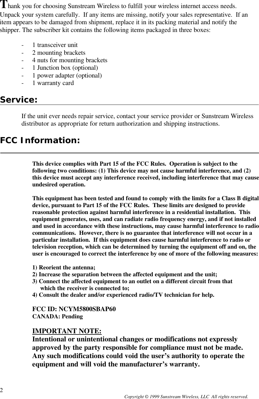  Copyright © 1999 Sunstream Wireless, LLC  All rights reserved. 2 Thank you for choosing Sunstream Wireless to fulfill your wireless internet access needs.  Unpack your system carefully.  If any items are missing, notify your sales representative.  If an item appears to be damaged from shipment, replace it in its packing material and notify the shipper. The subscriber kit contains the following items packaged in three boxes:  - 1 transceiver unit - 2 mounting brackets - 4 nuts for mounting brackets - 1 Junction box (optional) - 1 power adapter (optional) - 1 warranty card  Service:  If the unit ever needs repair service, contact your service provider or Sunstream Wireless distributor as appropriate for return authorization and shipping instructions.  FCC Information:   This device complies with Part 15 of the FCC Rules.  Operation is subject to the following two conditions: (1) This device may not cause harmful interference, and (2) this device must accept any interference received, including interference that may cause undesired operation.  This equipment has been tested and found to comply with the limits for a Class B digital device, pursuant to Part 15 of the FCC Rules.  These limits are designed to provide reasonable protection against harmful interference in a residential installation.  This equipment generates, uses, and can radiate radio frequency energy, and if not installed and used in accordance with these instructions, may cause harmful interference to radio communications.  However, there is no guarantee that interference will not occur in a particular installation.  If this equipment does cause harmful interference to radio or television reception, which can be determined by turning the equipment off and on, the user is encouraged to correct the interference by one of more of the following measures:  1) Reorient the antenna; 2) Increase the separation between the affected equipment and the unit; 3) Connect the affected equipment to an outlet on a different circuit from that      which the receiver is connected to; 4) Consult the dealer and/or experienced radio/TV technician for help.  FCC ID: NCYM5800SBAP60 CANADA: Pending  IMPORTANT NOTE: Intentional or unintentional changes or modifications not expressly approved by the party responsible for compliance must not be made.  Any such modifications could void the user’s authority to operate the equipment and will void the manufacturer’s warranty.  