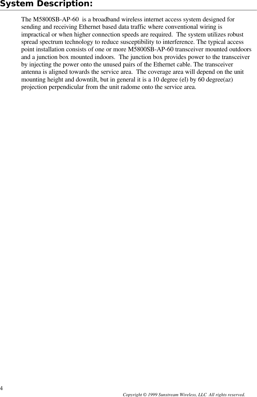  Copyright © 1999 Sunstream Wireless, LLC  All rights reserved. 4 System Description:  The M5800SB-AP-60  is a broadband wireless internet access system designed for sending and receiving Ethernet based data traffic where conventional wiring is impractical or when higher connection speeds are required.  The system utilizes robust spread spectrum technology to reduce susceptibility to interference. The typical access point installation consists of one or more M5800SB-AP-60 transceiver mounted outdoors and a junction box mounted indoors.  The junction box provides power to the transceiver by injecting the power onto the unused pairs of the Ethernet cable. The transceiver antenna is aligned towards the service area.  The coverage area will depend on the unit mounting height and downtilt, but in general it is a 10 degree (el) by 60 degree(az) projection perpendicular from the unit radome onto the service area. 