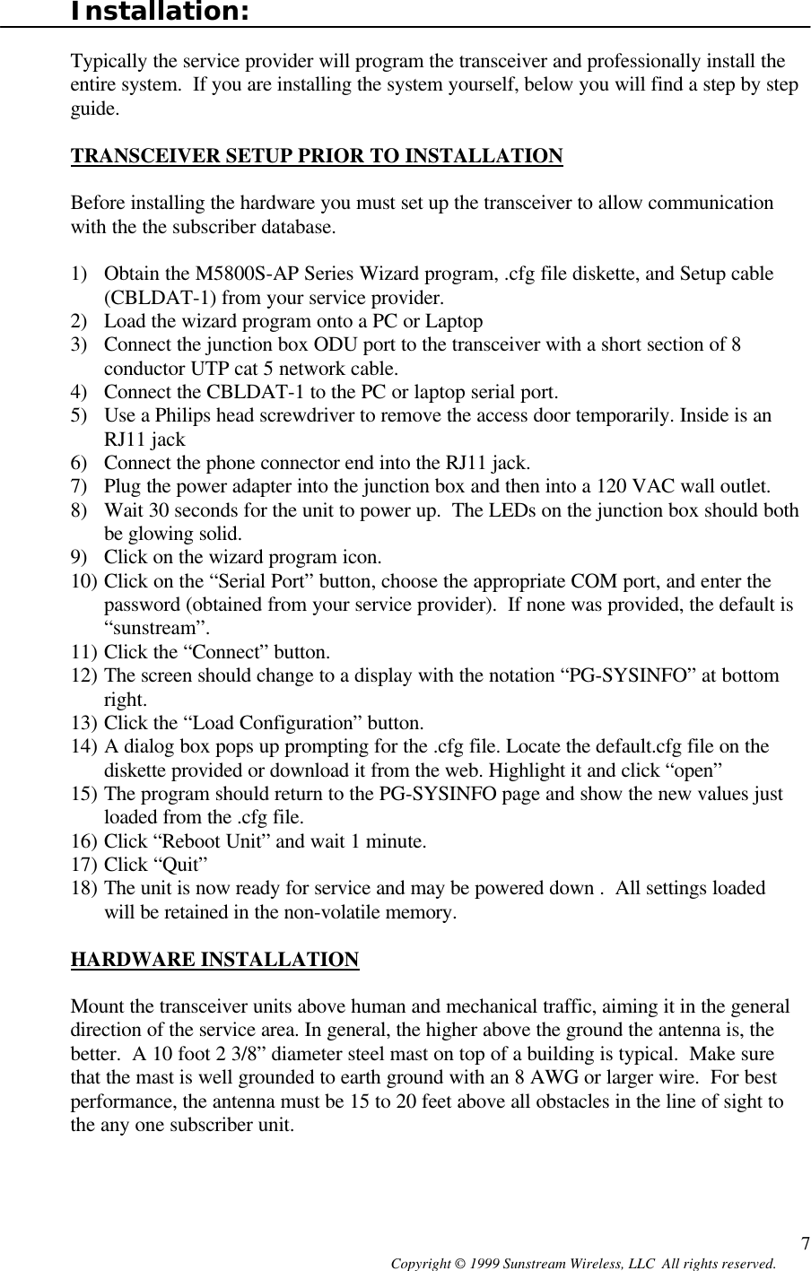  Copyright © 1999 Sunstream Wireless, LLC  All rights reserved. 7Installation:  Typically the service provider will program the transceiver and professionally install the entire system.  If you are installing the system yourself, below you will find a step by step guide.   TRANSCEIVER SETUP PRIOR TO INSTALLATION  Before installing the hardware you must set up the transceiver to allow communication with the the subscriber database.  1) Obtain the M5800S-AP Series Wizard program, .cfg file diskette, and Setup cable (CBLDAT-1) from your service provider. 2) Load the wizard program onto a PC or Laptop 3) Connect the junction box ODU port to the transceiver with a short section of 8 conductor UTP cat 5 network cable. 4) Connect the CBLDAT-1 to the PC or laptop serial port. 5) Use a Philips head screwdriver to remove the access door temporarily. Inside is an RJ11 jack  6) Connect the phone connector end into the RJ11 jack. 7) Plug the power adapter into the junction box and then into a 120 VAC wall outlet. 8) Wait 30 seconds for the unit to power up.  The LEDs on the junction box should both be glowing solid. 9) Click on the wizard program icon. 10) Click on the “Serial Port” button, choose the appropriate COM port, and enter the password (obtained from your service provider).  If none was provided, the default is “sunstream”. 11) Click the “Connect” button. 12) The screen should change to a display with the notation “PG-SYSINFO” at bottom right. 13) Click the “Load Configuration” button. 14) A dialog box pops up prompting for the .cfg file. Locate the default.cfg file on the diskette provided or download it from the web. Highlight it and click “open” 15) The program should return to the PG-SYSINFO page and show the new values just loaded from the .cfg file. 16) Click “Reboot Unit” and wait 1 minute. 17) Click “Quit” 18) The unit is now ready for service and may be powered down .  All settings loaded will be retained in the non-volatile memory.  HARDWARE INSTALLATION  Mount the transceiver units above human and mechanical traffic, aiming it in the general direction of the service area. In general, the higher above the ground the antenna is, the better.  A 10 foot 2 3/8” diameter steel mast on top of a building is typical.  Make sure that the mast is well grounded to earth ground with an 8 AWG or larger wire.  For best performance, the antenna must be 15 to 20 feet above all obstacles in the line of sight to the any one subscriber unit.  