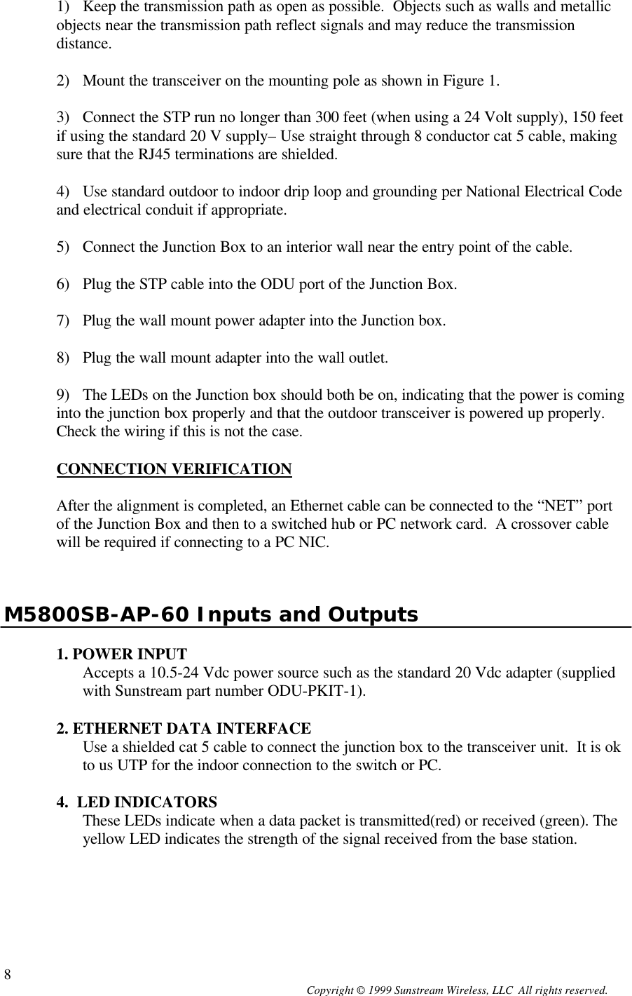  Copyright © 1999 Sunstream Wireless, LLC  All rights reserved. 81) Keep the transmission path as open as possible.  Objects such as walls and metallic objects near the transmission path reflect signals and may reduce the transmission distance.  2) Mount the transceiver on the mounting pole as shown in Figure 1.  3) Connect the STP run no longer than 300 feet (when using a 24 Volt supply), 150 feet if using the standard 20 V supply– Use straight through 8 conductor cat 5 cable, making sure that the RJ45 terminations are shielded.  4) Use standard outdoor to indoor drip loop and grounding per National Electrical Code and electrical conduit if appropriate.  5) Connect the Junction Box to an interior wall near the entry point of the cable.  6) Plug the STP cable into the ODU port of the Junction Box.  7) Plug the wall mount power adapter into the Junction box.  8) Plug the wall mount adapter into the wall outlet.  9) The LEDs on the Junction box should both be on, indicating that the power is coming into the junction box properly and that the outdoor transceiver is powered up properly. Check the wiring if this is not the case.  CONNECTION VERIFICATION  After the alignment is completed, an Ethernet cable can be connected to the “NET” port of the Junction Box and then to a switched hub or PC network card.  A crossover cable will be required if connecting to a PC NIC.     M5800SB-AP-60 Inputs and Outputs  1. POWER INPUT Accepts a 10.5-24 Vdc power source such as the standard 20 Vdc adapter (supplied with Sunstream part number ODU-PKIT-1).    2. ETHERNET DATA INTERFACE Use a shielded cat 5 cable to connect the junction box to the transceiver unit.  It is ok to us UTP for the indoor connection to the switch or PC.  4.  LED INDICATORS These LEDs indicate when a data packet is transmitted(red) or received (green). The yellow LED indicates the strength of the signal received from the base station.     