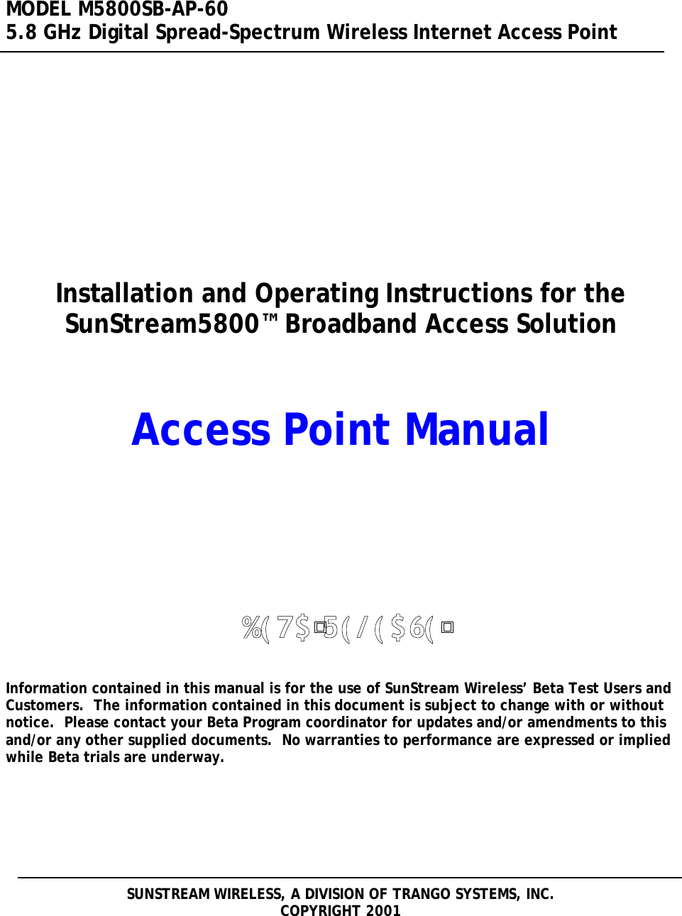  MODEL M5800SB-AP-60 5.8 GHz Digital Spread-Spectrum Wireless Internet Access Point       Installation and Operating Instructions for the SunStream5800™ Broadband Access Solution     Access Point Manual            Information contained in this manual is for the use of SunStream Wireless’ Beta Test Users and Customers.  The information contained in this document is subject to change with or without notice.  Please contact your Beta Program coordinator for updates and/or amendments to this and/or any other supplied documents.  No warranties to performance are expressed or implied while Beta trials are underway.        SUNSTREAM WIRELESS, A DIVISION OF TRANGO SYSTEMS, INC. COPYRIGHT 2001  