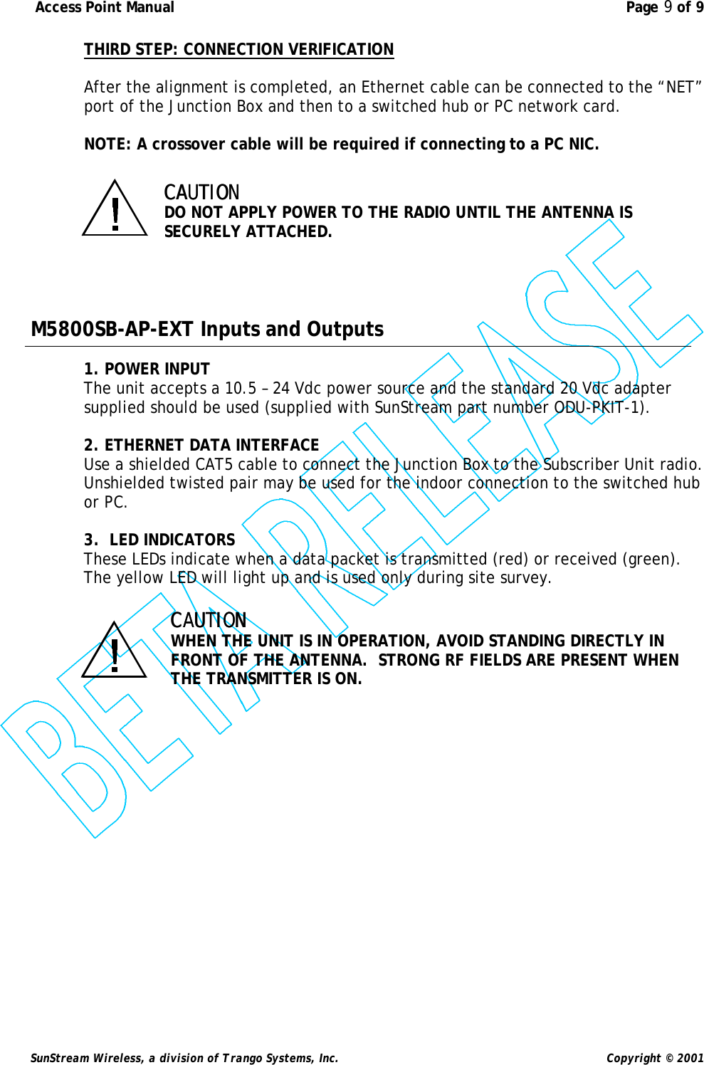  Access Point Manual  Page 9 of 9   SunStream Wireless, a division of Trango Systems, Inc.  Copyright © 2001 THIRD STEP: CONNECTION VERIFICATION  After the alignment is completed, an Ethernet cable can be connected to the “NET” port of the Junction Box and then to a switched hub or PC network card.    NOTE: A crossover cable will be required if connecting to a PC NIC.  CAUTIONCAUTION   DO NOT APPLY POWER TO THE RADIO UNTIL THE ANTENNA IS SECURELY ATTACHED.     M5800SB-AP-EXT Inputs and Outputs  1. POWER INPUT The unit accepts a 10.5 – 24 Vdc power source and the standard 20 Vdc adapter supplied should be used (supplied with SunStream part number ODU-PKIT-1).    2. ETHERNET DATA INTERFACE Use a shielded CAT5 cable to connect the Junction Box to the Subscriber Unit radio.  Unshielded twisted pair may be used for the indoor connection to the switched hub or PC.  3.  LED INDICATORS These LEDs indicate when a data packet is transmitted (red) or received (green). The yellow LED will light up and is used only during site survey.  CAUTION CAUTION   WHEN THE UNIT IS IN OPERATION, AVOID STANDING DIRECTLY IN FRONT OF THE ANTENNA.  STRONG RF FIELDS ARE PRESENT WHEN THE TRANSMITTER IS ON. 