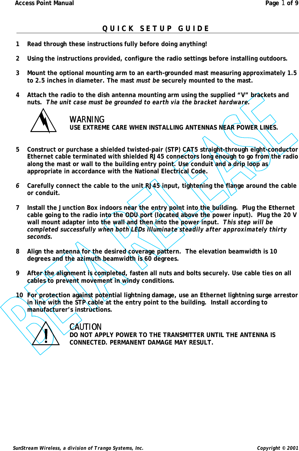  Access Point Manual  Page 1 of 9   SunStream Wireless, a division of Trango Systems, Inc.  Copyright © 2001  Q U I C K   S E T U P   G U I D E  1 Read through these instructions fully before doing anything!  2 Using the instructions provided, configure the radio settings before installing outdoors.  3 Mount the optional mounting arm to an earth-grounded mast measuring approximately 1.5 to 2.5 inches in diameter. The mast must be securely mounted to the mast.  4 Attach the radio to the dish antenna mounting arm using the supplied “V” brackets and nuts.  The unit case must be grounded to earth via the bracket hardware.  WARNINGWARNING  USE EXTREME CARE WHEN INSTALLING ANTENNAS NEAR POWER LINES.   5 Construct or purchase a shielded twisted-pair (STP) CAT5 straight-through eight-conductor Ethernet cable terminated with shielded RJ45 connectors long enough to go from the radio along the mast or wall to the building entry point. Use conduit and a drip loop as appropriate in accordance with the National Electrical Code.  6 Carefully connect the cable to the unit RJ45 input, tightening the flange around the cable or conduit.    7 Install the Junction Box indoors near the entry point into the building.  Plug the Ethernet cable going to the radio into the ODU port (located above the power input).  Plug the 20 V wall mount adapter into the wall and then into the power input.  This step will be completed successfully when both LEDs illuminate steadily after approximately thirty seconds.  8 Align the antenna for the desired coverage pattern.  The elevation beamwidth is 10 degrees and the azimuth beamwidth is 60 degrees.  9 After the alignment is completed, fasten all nuts and bolts securely. Use cable ties on all cables to prevent movement in windy conditions.  10 For protection against potential lightning damage, use an Ethernet lightning surge arrestor in line with the STP cable at the entry point to the building.  Install according to manufacturer’s instructions.  CAUTIONCAUTION  DO NOT APPLY POWER TO THE TRANSMITTER UNTIL THE ANTENNA IS CONNECTED. PERMANENT DAMAGE MAY RESULT. 