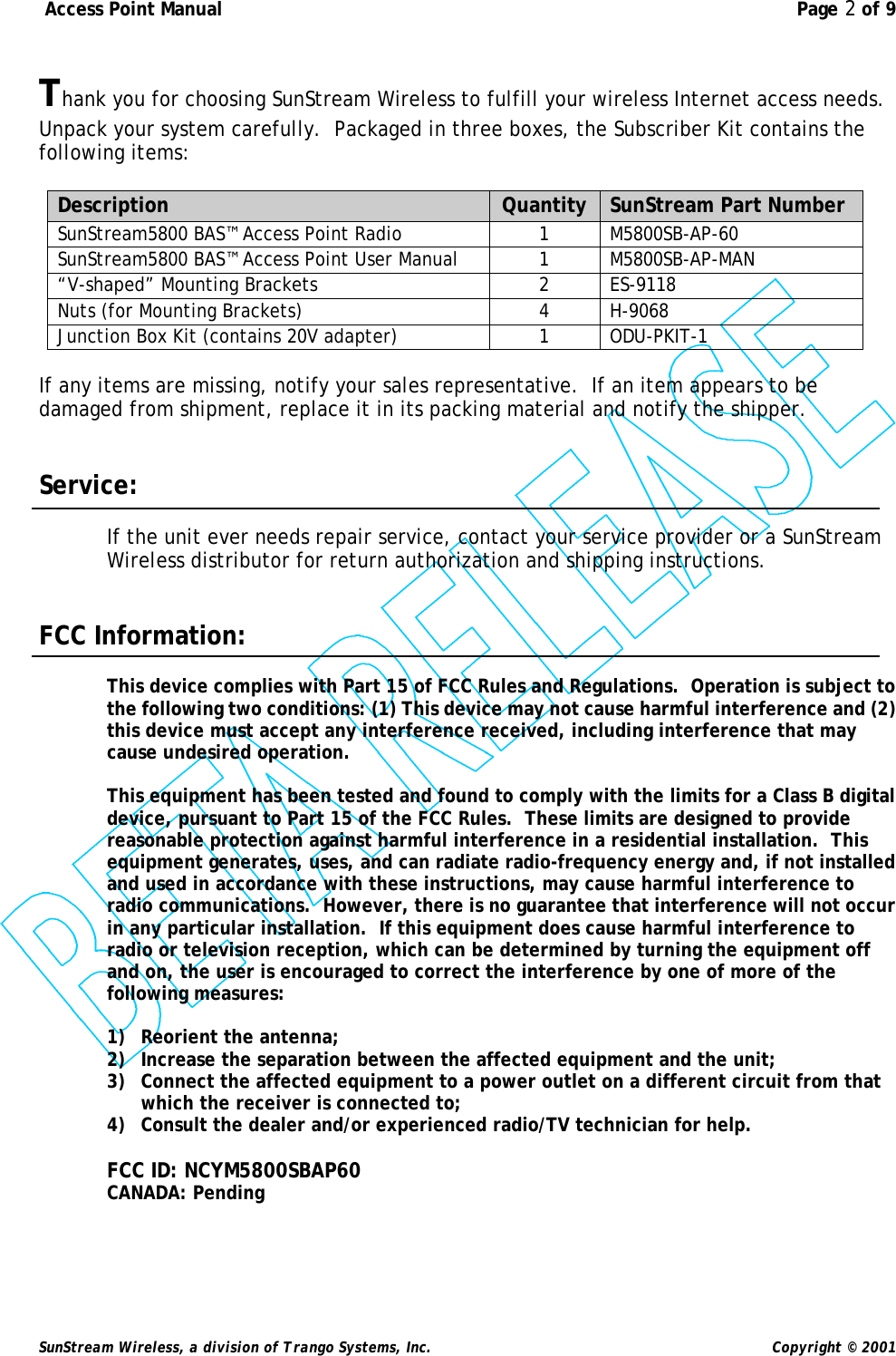  Access Point Manual  Page 2 of 9   SunStream Wireless, a division of Trango Systems, Inc.  Copyright © 2001  Thank you for choosing SunStream Wireless to fulfill your wireless Internet access needs.  Unpack your system carefully.  Packaged in three boxes, the Subscriber Kit contains the following items:  Description Quantity SunStream Part Number SunStream5800 BAS™ Access Point Radio 1 M5800SB-AP-60 SunStream5800 BAS™ Access Point User Manual 1 M5800SB-AP-MAN “V-shaped” Mounting Brackets 2 ES-9118 Nuts (for Mounting Brackets) 4 H-9068 Junction Box Kit (contains 20V adapter) 1 ODU-PKIT-1  If any items are missing, notify your sales representative.  If an item appears to be damaged from shipment, replace it in its packing material and notify the shipper.   Service:  If the unit ever needs repair service, contact your service provider or a SunStream Wireless distributor for return authorization and shipping instructions.   FCC Information:  This device complies with Part 15 of FCC Rules and Regulations.  Operation is subject to the following two conditions: (1) This device may not cause harmful interference and (2) this device must accept any interference received, including interference that may cause undesired operation.  This equipment has been tested and found to comply with the limits for a Class B digital device, pursuant to Part 15 of the FCC Rules.  These limits are designed to provide reasonable protection against harmful interference in a residential installation.  This equipment generates, uses, and can radiate radio-frequency energy and, if not installed and used in accordance with these instructions, may cause harmful interference to radio communications.  However, there is no guarantee that interference will not occur in any particular installation.  If this equipment does cause harmful interference to radio or television reception, which can be determined by turning the equipment off and on, the user is encouraged to correct the interference by one of more of the following measures:  1) Reorient the antenna; 2) Increase the separation between the affected equipment and the unit; 3) Connect the affected equipment to a power outlet on a different circuit from that which the receiver is connected to; 4) Consult the dealer and/or experienced radio/TV technician for help.  FCC ID: NCYM5800SBAP60 CANADA: Pending 