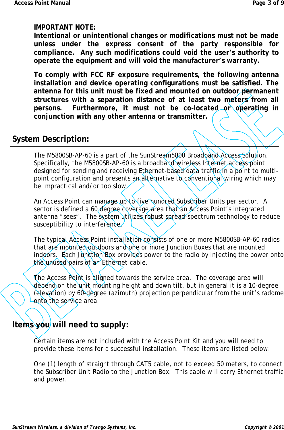  Access Point Manual  Page 3 of 9   SunStream Wireless, a division of Trango Systems, Inc.  Copyright © 2001  IMPORTANT NOTE: Intentional or unintentional changes or modifications must not be made unless under the express consent of the party responsible for compliance.  Any such modifications could void the user’s authority to operate the equipment and will void the manufacturer’s warranty.  To comply with FCC RF exposure requirements, the following antenna installation and device operating configurations must be satisfied. The antenna for this unit must be fixed and mounted on outdoor permanent structures with a separation distance of at least two meters from all persons.  Furthermore, it must not be co-located or operating in conjunction with any other antenna or transmitter.     System Description:  The M5800SB-AP-60 is a part of the SunStream5800 Broadband Access Solution.  Specifically, the M5800SB-AP-60 is a broadband wireless Internet access point designed for sending and receiving Ethernet-based data traffic in a point to multi-point configuration and presents an alternative to conventional wiring which may be impractical and/or too slow.  An Access Point can manage up to five hundred Subscriber Units per sector.  A sector is defined a 60 degree coverage area that an Access Point’s integrated antenna “sees”.  The system utilizes robust spread-spectrum technology to reduce susceptibility to interference.   The typical Access Point installation consists of one or more M5800SB-AP-60 radios that are mounted outdoors and one or more Junction Boxes that are mounted indoors.  Each Junction Box provides power to the radio by injecting the power onto the unused pairs of an Ethernet cable.   The Access Point is aligned towards the service area.  The coverage area will depend on the unit mounting height and down tilt, but in general it is a 10-degree (elevation) by 60-degree (azimuth) projection perpendicular from the unit’s radome onto the service area.   Items you will need to supply:  Certain items are not included with the Access Point Kit and you will need to provide these items for a successful installation.  These items are listed below:  One (1) length of straight through CAT5 cable, not to exceed 50 meters, to connect the Subscriber Unit Radio to the Junction Box.  This cable will carry Ethernet traffic and power.    