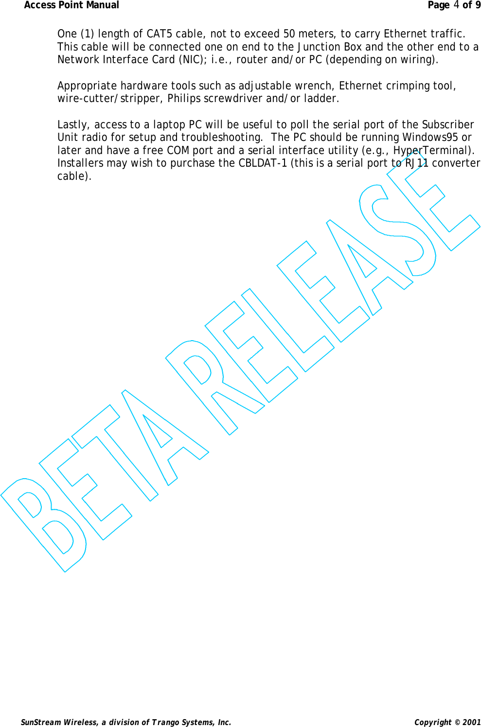  Access Point Manual  Page 4 of 9   SunStream Wireless, a division of Trango Systems, Inc.  Copyright © 2001 One (1) length of CAT5 cable, not to exceed 50 meters, to carry Ethernet traffic.  This cable will be connected one on end to the Junction Box and the other end to a Network Interface Card (NIC); i.e., router and/or PC (depending on wiring).  Appropriate hardware tools such as adjustable wrench, Ethernet crimping tool, wire-cutter/stripper, Philips screwdriver and/or ladder.    Lastly, access to a laptop PC will be useful to poll the serial port of the Subscriber Unit radio for setup and troubleshooting.  The PC should be running Windows95 or later and have a free COM port and a serial interface utility (e.g., HyperTerminal).  Installers may wish to purchase the CBLDAT-1 (this is a serial port to RJ11 converter cable). 
